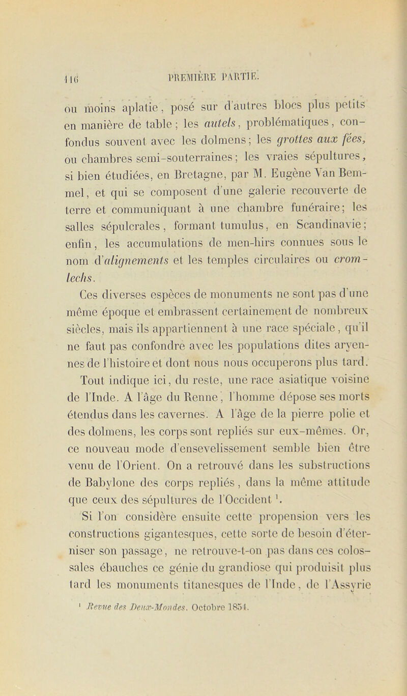 iKi PREMIKRE PARTIE. OU moins apialie, posé sur d’autres l)locs plus petits en manière de table ; les ciutels, problématiques, con- fondus souvent avec les dolmens; les grottes aux fées, ou chambres semi-souterraines ; les vraies sépultures, si bien étudiées, en Bretagne, par M. Eugène Yan Bem- mel, et qui se composent d’une galerie recouverte de terre et communiquant à une chambre funéraire; les salles sépulcrales, formant tumulus, en Scandinavie; enfin, les accumulations de men-hirs connues sous le nom à'alignements et les temples circulaires ou crom- leehs. Ces diverses espèces de monuments ne sont pas d’une même époque et embrassent certainement de nomlireux siècles, mais ils appartiennent à une race spéciale, qu’il ne faut pas confondre avec les populations dites aryen- nes de l’histoire et dont nous nous occuperons plus tard. Tout indique ici, du reste, une race asiatique voisine de l’Inde. A l’âge du Renne , l’homme dépose ses morts étendus dans les cavernes. A l’age delà pierre polie et des dolmens, les corps sont repliés sur eux-mêmes. Or, ce nouveau mode d’ensevelissement semble bien être venu de l’Orient. On a retrouvé dans les substructions de Babylone des corps repliés, dans la même attitude que ceux des sépultures de l’Occident h Si l’on considère ensuite celte propension vers les constructions gigantesques, cette sorte de besoin d’éter- niser son passage, ne relrouve-t-on pas dans ces colos- sales ébauches ce génie du grandiose qui produisit plus tard les monuments titanesques de l'Inde, de l’Assyrie ' Revue des Deux-Mou des. Octobre 1854.