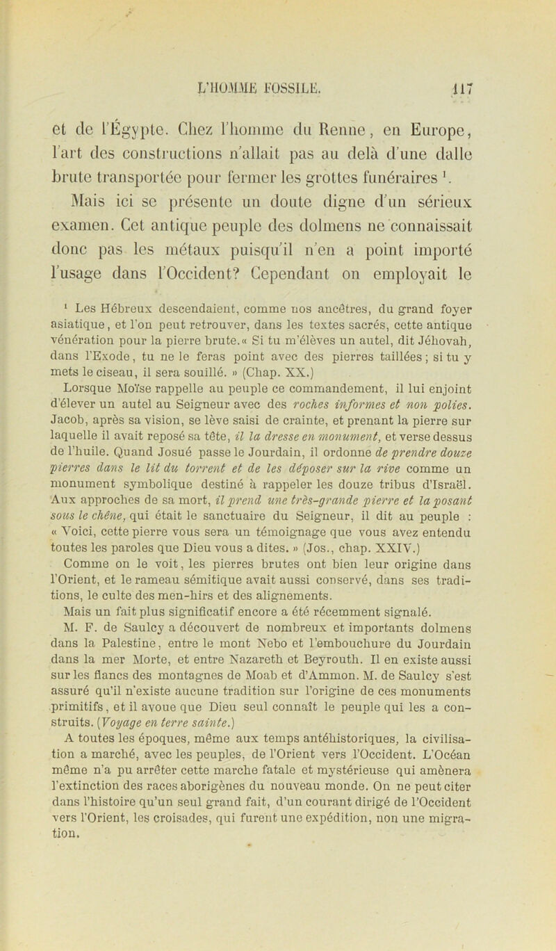 et de l’Égypte. Chez l’homme du Renne, en Europe, l’art des constructions nallait pas au delà d’une dalle brute transportée pour fermer les grottes funéraires àlais ici se présente un doute digne d’un sérieux examen. Cet antique peuple des dolmens ne connaissait donc pas les métaux puisqu’il n’en a point importé l’usage dans l’Occident? Cependant on employait le ‘ Les Hébreux descendaient, comme nos ancêtres, du grand foyer asiatique, et l’on peut retrouver, dans les textes sacrés, cette antique vénération pour la pierre brute.« Si tu m’élèves un autel, dit Jéhovah, dans l’Exode, tu ne le feras point avec des pierres taillées ; si tu y mets le ciseau, il sera souillé. » (Chap. XX.) Lorsque Moïse rappelle au peuple ce commandement, il lui enjoint d’élever un autel au Seigneur avec des roches informes et non polies. Jacob, après sa vision, se lève saisi de crainte, et prenant la pierre sur laquelle il avait reposé sa tête, il la dresse en monument, et verse dessus de l’huile. Quand Josué passe le Jourdain, il ordonne de prendre douze pierres dans le lit du torrent et de les déposer sur la rive comme un monument symbolique destiné à rappeler les douze tribus d’Israël. Aux approches de sa mort, il prend une très-grande pierre et la posant sous le chêne, qui était le sanctuaire du Seigneur, il dit au peuple : « Voici, cette pierre vous sera un témoignage que vous avez entendu toutes les paroles que Dieu vous a dites. » (Jos., chap. XXIV.) Comme on le voit, les pierres brutes ont bien leur origine dans l’Orient, et le rameau sémitique avait aussi conservé, dans ses tradi- tions, le culte desmen-hirs et des alignements. Mais un fait plus significatif encore a été récemment signalé. M. F. de Saulcy a découvert de nombreux et importants dolmens dans la Palestine, entre le mont Nebo et l’embouchure du Jourdain dans la mer Morte, et entre Nazareth et Beyrouth. Il en existe aussi sur les flancs des montagnes de Moab et d’Ammon. M. de Saulcy s’est assuré qu’il n’existe aucune tradition sur l’origine de ces monuments primitifs, et il avoue que Dieu seul connaît le peuple qui les a con- struits. [Voyage en terre sainte.) A toutes les époques, môme aux temps antéhistoriques, la civilisa- tion a marché, avec les peuples, de l’Orient vers l’Occident. L’Océan môme n’a pu arrêter cette marche fatale et mystérieuse qui amènera l’extinction des races aborigènes du nouveau monde. On ne peut citer dans l’histoire qu’un seul grand fait, d’un courant dirigé de l’Occident vers l’Orient, les croisades, qui furent une expédition, non une migra- tion.