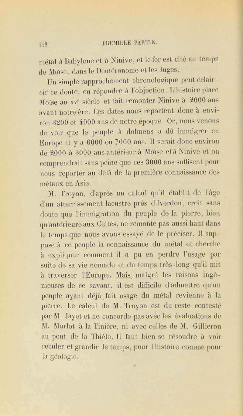 PllEMlEUE l'ARTlE. métal à Babylone et à Ninive, et le ter est cité au temps de x\Ioïse, dans le Deutéronome et les Juges. Un simple rapprochement chronologitiue peutéclaii — cir ce doute, ou répondre à l’objection. L’histoire place Moïse au xv*'- siècle et fait remonter Ninive à 2000 ans avant notre ère. Ces dates nous reportent donc à envi- ron 3200 et 4000 ans de notre époque. Or, nous venons de voir que le peuple à dolmens a dû immigrer en Europe il y a 6000 ou 7000 ans. 11 serait donc environ de 2000 à 3000 ans antérieur à Moïse et à Ninive et on comprendrait sans peine que ces 3000 ans suffisent pour nous reporter au delà de la première connaissance des métaux en Asie. M. Troyon, d’après un calcul qu’il établit de l’âge d’un atterrissement lacustre près d’iverdon, croit sans doute que rimraigration du peuple de la pierre, bien qu’antérieure aux Celtes, ne remonte pas aussi haut dans le temps que nous avons essayé de le préciser. 11 sup- pose à ce peuple la connaissance du métal et cherche à expliquer comment il n pu en perdre l’usage par suite de suivie nomade et du temps très-long qu’il mit à traverser l’Europe. Mais, malgré les raisons ingé- nieuses de ce savant, il est difficile d’admettre qu’un peuple ayant déjà fait usage du métal revienne à la pierre. Le calcul de M. Troyon est du reste contesté par M. Jayet et ne concorde pas avec les évaluations do M. Moi’lot à la Tinière, ni avec celles de M. Gillieron au pont de la Thièle. 11 faut bien se résoudre à voir reculer et grandir le temps, pour l’histoire comme pour la géologie.