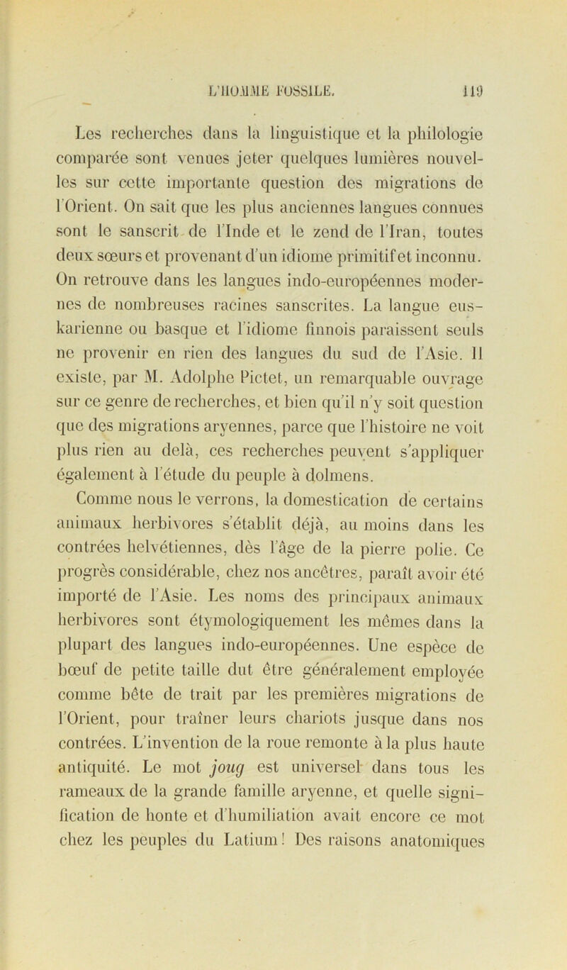 L’liU.U-HK I-'USSILË, 110 Les recherches dans la linguistique et la philologie comparée sont venues jeter quelques lumières nouvel- les sur cette importante question des migrations de l’Orient. On sait que les plus anciennes langues connues sont le sanscrit-de l’Inde et le zend de l’Iran, toutes deux soeurs et provenant d’un idiome primitif et inconnu. On retrouve dans les langues indo-européennes moder- nes de nombreuses racines sanscrites. La langue eus- karienne ou basque et l’idiome finnois paraissent seuls ne provenir en rien des langues du sud de l’Asie. 11 existe, par M. Adolphe Pictet, un remarquable ouvrage sur ce genre de recherches, et bien qu’il n’y soit question que des migrations aryennes, parce que l’histoire ne voit j)lus rien au delà, ces recherches peuvent s’appliquer également à l’étude du peuple à dolmens. Comme nous le verrons, la domestication de certains animaux herbivores s’établit déjà, au moins dans les contrées helvétiennes, dès l’âge de la pierre polie. Ce progrès considérable, chez nos ancêtres, paraît avoir été importé de l’Asie. Les noms des princijiaux animaux herbivores sont étymologiquement les mêmes dans la plupart des langues indo-européennes. Une espèce de bœuf de petite taille dut être généralement employée comme bête de trait par les premières migrations de l’Orient, pour traîner leurs chariots jusque dans nos contrées. L’invention de la roue remonte à la plus haute antiquité. Le mot joug est universel- dans tous les rameaux de la grande famille aryenne, et quelle signi- fication de honte et d’humiliation avait encoi'o ce mot chez les peuples du Latium ! Des raisons anatomiques