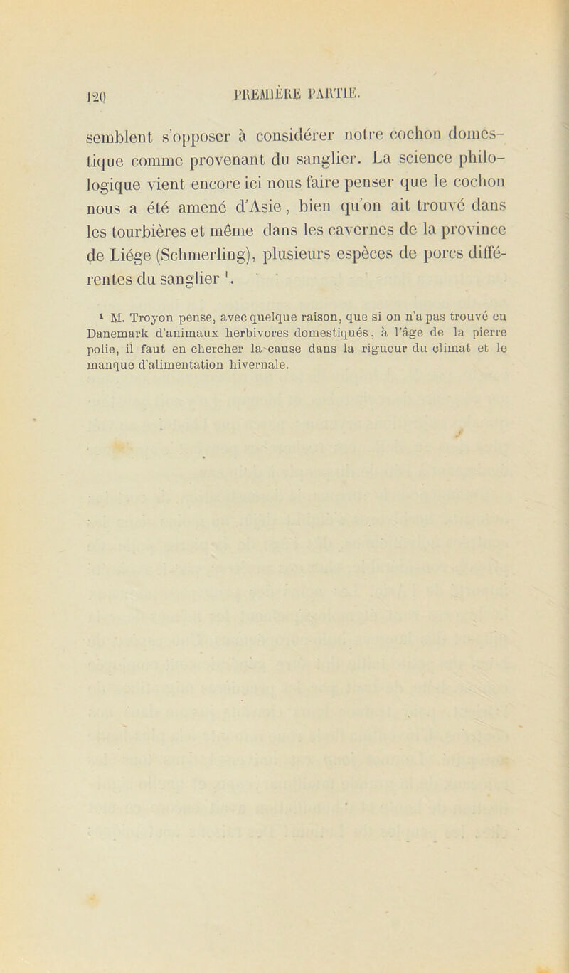 [•lŒMlEIUi l'AllTlE. J 20 semblent s’o[)poser à considérer notre cochon domes- tique comme provenant du sanglier. La science philo- logique vient encore ici nous faire penser que le cochon nous a été amené d’Asie, bien qu’on ait trouvé dans les tourbières et même dans les cavernes de la province de Liège (Schmerling), plusieurs espèces de porcs dilfé- rentes du sanglier h ‘ M. Troyoa pense, avec quelque raison, que si on n’a pas trouvé eu Danemark d’animaux herbivores domestiqués, à l’âge de la pierre polie, il faut eu chercher la'cause dans la rigueur du climat et le manque d’alimentation hivernale.