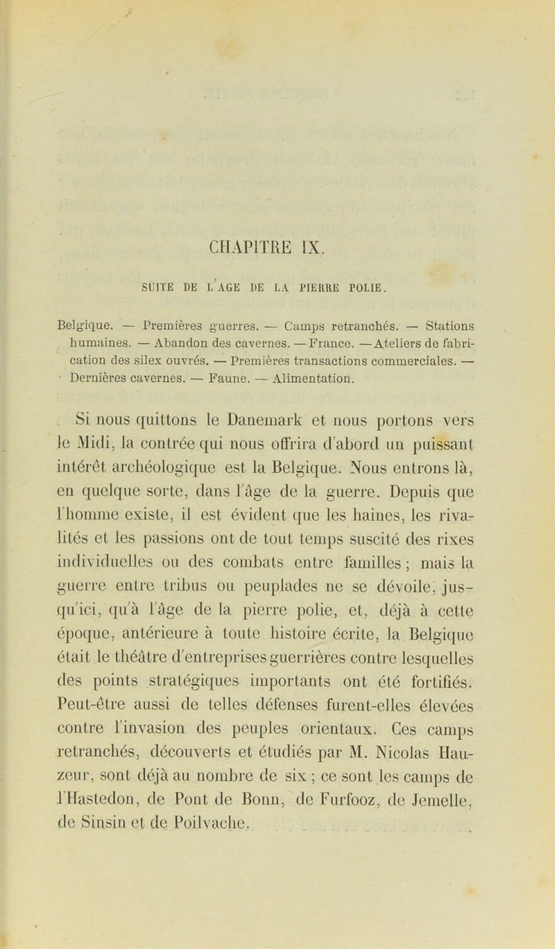 CHAPITRE IX. SUITE DE l’aGE DE LA PlEllllE POLIE. Belj^ique. — Premières guerres. — Camps retranchés. — Stations humaines. — Abandon des cavernes. —France. —Ateliers de fabri- cation des silex ouvrés. — Premières transactions commerciales. — Dernières cavernes. — Faune. — Alimentation. Si nous quittons le Danemark et nous portons vers le Midi, la contrée qui nous offrira d’abord un puissant intérêt archéologique est la Belgique. Nous entrons là, en quelque sorte, dans l’age de la guerre. Depuis que riionime existe, il est évident que les haines, les riva- lités et les passions ont de tout temps suscité des rixes individuelles ou des combats entre familles ; mais la guerre entre tribus ou peuplades ne se dévoile, jus- qu’ici, qu’à Page de la pierre polie, et, déjà à cette époque, antérieure à toute histoire écrite, la Belgique était le théâtre d’entreprises guerrières contre lesquelles des points stratégiques importants ont été fortifiés. Peut-être aussi de telles défenses furent-elles élevées contre l’invasion des peuples orientaux. Ces camps retranchés, découverts et étudiés par M. Nicolas Hau- zeur, sont déjà au nombre de six ; ce sont les camps de l’Hastedon, de Pont de Bonn, de Furfooz, de .lemelle, de Sinsin et de Poil vache.