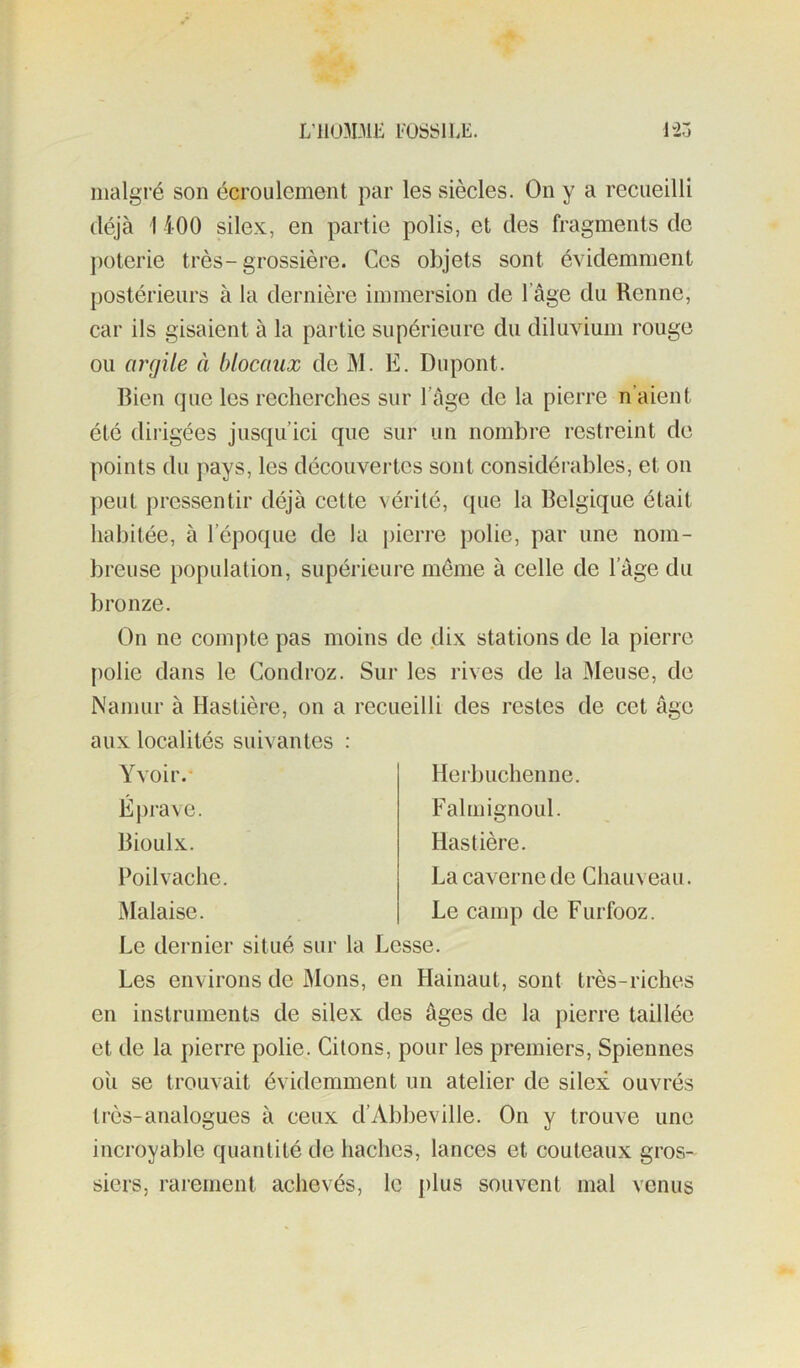 L’1103DIK æSSlLt;. HZ malgré son écroulement par les siècles. On y a recueilli déjà 1 400 silex, en partie polis, et des fragments de poterie très-grossière. Ces objets sont évidemment postérieurs à la dernière immersion de 1 âge du Renne, car ils gisaient à la partie supérieure du diluvium rouge ou anjüe à blocaux de M. E. Dupont. Bien que les recherches sur l’àge de la pierre n’aient été dirigées jusqu’ici que sur un nombre restreint de points du pays, les découvertes sont considérables, et on peut pressentir déjà cette vérité, que la Belgique était habitée, à l’époque de la pierre polie, par une nom- breuse population, supérieure meme à celle de l’àge du bronze. On ne compte pas moins de dix stations de la pierre polie dans le Gondroz. Sur les rives de la Meuse, de Namur à Hastière, on a recueilli des restes de cet âge aux localités suivantes : Yvoir.- Éprave. Bioulx. l’oil vache. Malaise. Herb lichen ne. Falmignoul. Hastière. Lacavernede Chauveau. Le camp de Furfooz. Le dernier situé sur la Lesse. Les environs de Mons, en Hainaut, sont très-riches en instruments de silex des âges de la pierre taillée et de la pierre polie. Citons, pour les premiers, Spiennes ou se trouvait évidemment un atelier de silex ouvrés très-analogues à ceux d’Abbeville. On y trouve une incroyable quantité de haches, lances et couteaux gros- siers, rarement achevés, le [)lus souvent mal venus