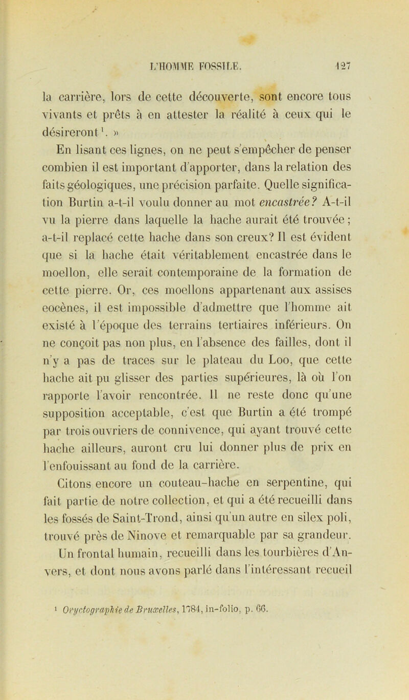 la carrière, lors de cette découverte, sont encore tous vivants et prêts à en attester la réalité à ceux qui le désireront'. » En lisant ces lignes, on ne peut s’empêcher de penser combien il est important d’apporter, dans la relation des faits géologiques, une précision parfaite. Quelle significa- tion Burtiu a-t-il voulu donner au mot encastrée? A-t-il vu la pierre dans laquelle la haclie aurait été trouvée ; a-t-il replacé cette hache dans son creux? Il est évident que si la hache était véritablement encastrée dans le moellon, elle serait contemporaine de la formation de cette pierre. Or, ces moellons appartenant aux assises eocèues, il est impossible d’admettre que l’homme ait existé à l’époque des terrains tertiaires inférieurs. On ne conçoit pas non plus, en l’absence des failles, dont il n’y a pas de traces sur le ])lateau du Loo, que cette hache ait pu glisser des parties supérieures, là où l’on rapporte l’avoir rencontrée. 11 ne reste donc qu’une supposition acceptable, c’est que Burtin a été trompé par trois ouvriers de connivence, qui ayant trouvé cette hache ailleurs, auront cru lui donner plus de prix en l’enfouissant au fond de la carrière. Citons encore un couteau-hache en serpentine, qui fait partie de notre collection, et qui a été recueilli dans les fossés de Saint-Trond, ainsi qu’un autre en silex poli, trouvé près de Ninove et remarquable par sa grandeur. Un frontal humain, recueilli dans les tourbières d’An- vers, et dont nous avons parlé dans l’intéressant recueil ‘ OrydographiedeBruœelles^\l9)A,\n-M\o, p. GG.