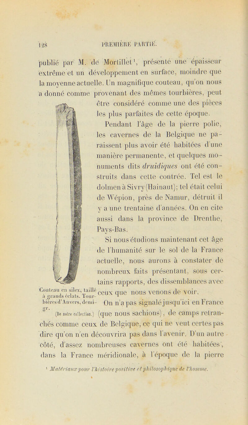 l'UKMlKUI-: PARTI K. publié par M. dé Morlillet’, présente une épaisseur extrême et un développement en surface, moindre que la moyenne actuelle. Un magnifique couteau, qu’on nous a donné comme provenant des mêmes tourbières, peut être considéré comme une des pièces les plus parfaites de cette époque. Pendant l'âge de la pierre polie, les cavernes de la Belgique ne pa- raissent plus aAmir été habitées d une manière permanente, et quelques mo- numents dits druidiques ont été con- struits dans cette contrée. Tel est le dolmen à Sivry(Hainaut); tel était celui deWépion, près deNamur, détruit il y a une trentaine d’années. On en cite aussi dans la province de Drenthe, Pays-Bas. Si nous étudions maintenant cet âge de l’humanité sur le sol de la France actuelle, nous aurons à constater de nombreux faits présentant, sous cer- tains rapports, des dissemblances avec Couloau en silex, laillé yenouS de Amil’. a grands éclats, iour- ‘ ^ bières d’Anvers, demi- Qn ii’a pas signalé j usqu ici eii Fraiice (lie noire coiiociion.) (que iious sacliious), de camps retran- chés comme ceux de Belgique, ce qni ne veut certes pas dire qu’on n’en découvrira }>as dans l’avenir. D’un aulre côté, d’assez nombreuses cavernes ont été habitées, dans la France méridionale, â l’époque de la pierre ' Matérianxirntr Vhisfoire i^oaitive rf pJiHosopJiiqne de l’homme.