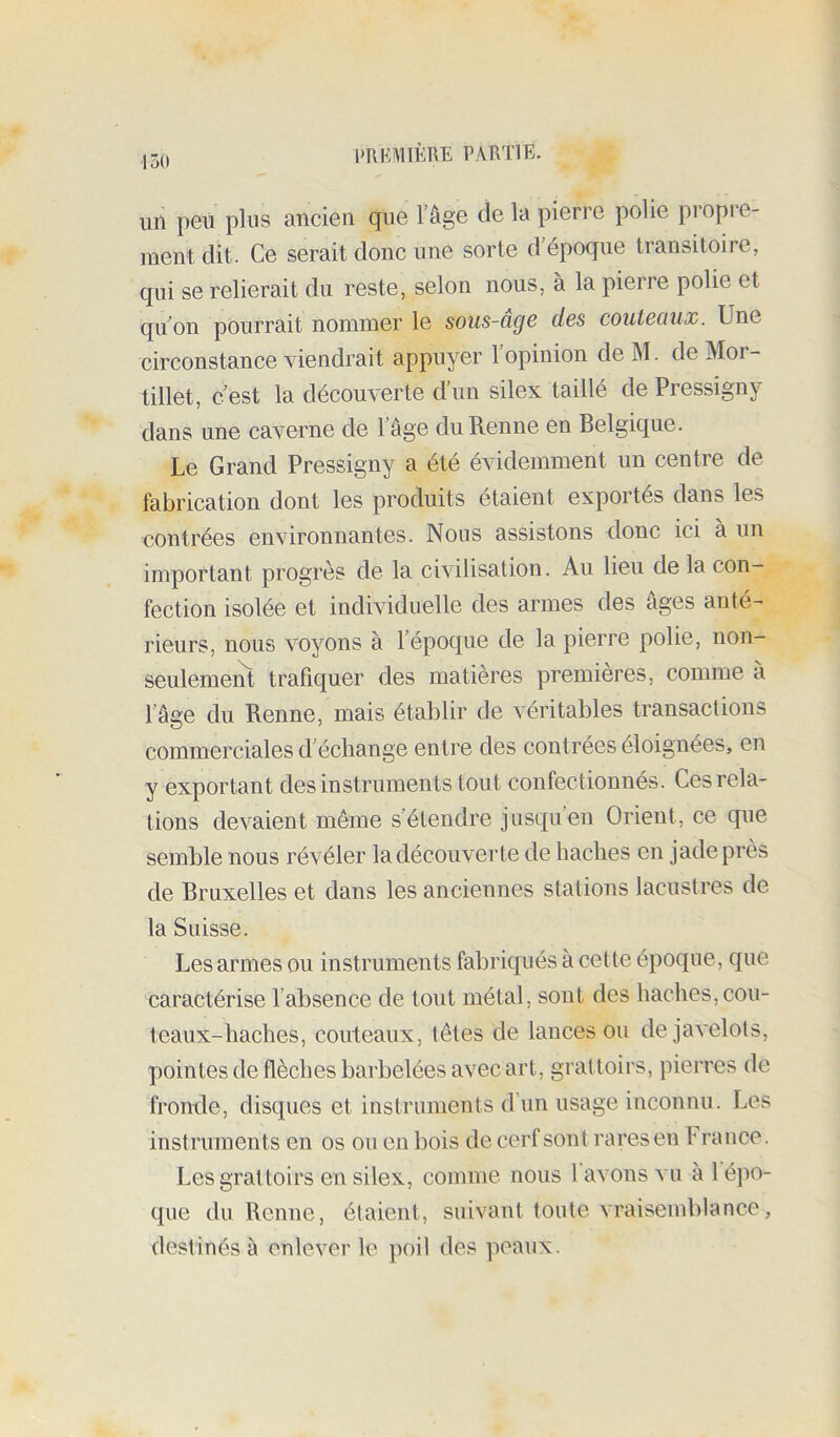un peu plus ancien que Tâge de la pierre polie propre- ment dit. Ce serait donc une sorte d’époque transitoire, qui se relierait du reste, selon nous, à la pierre polie et qu’on pourrait nommer le sous-cige des couteaux. Une circonstance viendrait appuyer l’opinion de M. de Mor- tillet, c’est la découverte d’un silex taillé de Pressigny dans une caverne de l’âge du Renne en Belgique. Le Grand Pressigny a été évidemment un centre de fabrication dont les produits étaient exportés dans les contrées environnantes. Nous assistons donc ici à un important progrès de la civilisation. Au lieu de la con- fection isolée et individuelle des armes des âges anté- rieurs, nous voyons à 1 époque de la pierre polie, non- seulemeiît trafiquer des matières premières, comme à l’âge du Renne, mais établir de véritables transactions commerciales d’échange entre des contrées éloignées, en y exportant des instruments tout confectionnés. Ces rela- tions devaient même s’étendre jusqu’en Orient, ce que semble nous révéler la découverte de haches en jade près de Bruxelles et dans les anciennes stations lacustres de la Suisse. Les armes ou instruments fabriqués à cette époque, que caractérise l’absence de tout métal, sont des haches, cou- teaux-haches, couteaux, têtes de lances ou de javelots, pointes de flèches barbelées avec art, grattoirs, pierres de fronde, disques et instruments d’un usage inconnu. Les instruments en os ou en bois de cerf sont rares en France. Les grattoirs en silex, comme nous l avons vu à 1 épo- que du Renne, étaient, suivant toute vraisemblance, destinés à enlever le poil des peaux.