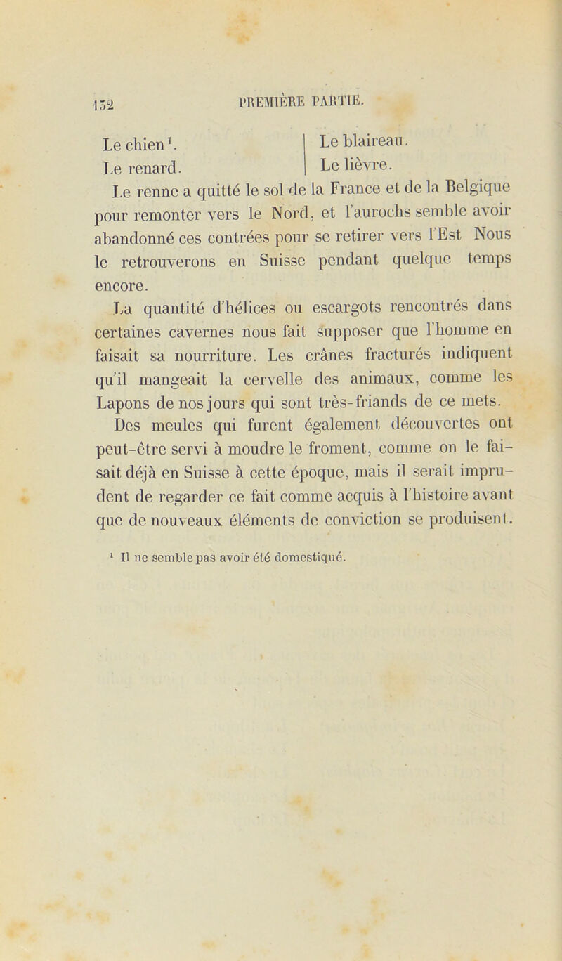 PTUîMlimE PARTIE. Le chien ’. Le renard. Le blaireau. Le lièvre. Le renne a quitté le sol de la France et de la Belgique pour remonter vers le Nord, et 1 aurochs semble avoir abandonné ces contrées pour se retirer vers 1 Est Nous le retrouverons en Suisse pendant quelque temps encore. T.a quantité d’hélices ou escargots rencontrés dans certaines cavernes nous fait supposer que l’homme en faisait sa nourriture. Les crânes fracturés indiquent qu’il mangeait la cervelle des animaux, comme les Lapons de nos jours qui sont très-friands de ce mets. Des meules qui furent également découvertes ont peut-être servi à moudre le froment, comme on le fai- sait déjà en Suisse à cette époque, mais il serait impru- dent de regarder ce fait comme acquis à l’histoire avant que de nouveaux éléments de conviction se produisent. ‘ Il ne semble pas avoir été domestiqué.
