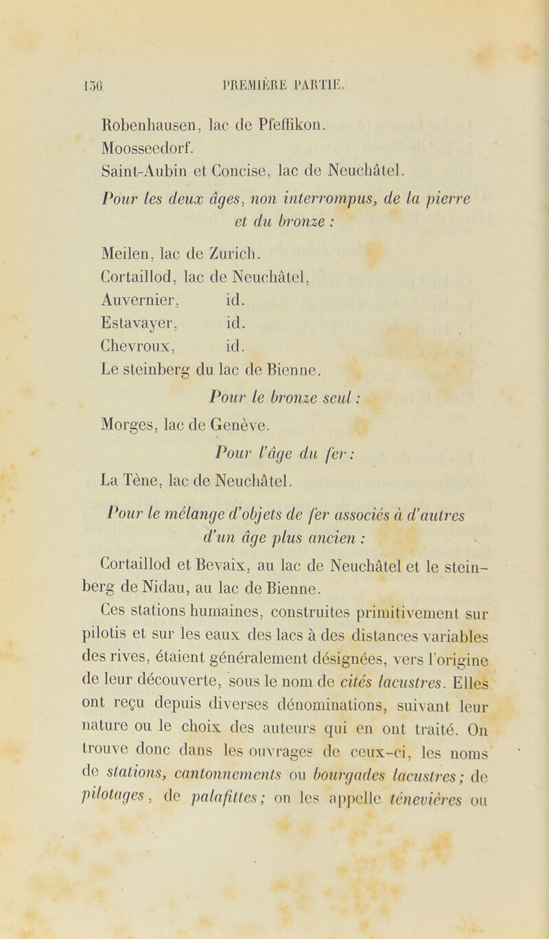 Robenhausen, lac de Pfeffikon. Moosseedorf. Saint-Aubin et Concise, lac de Neuchâtel. Pour les deux âges, non interrompus, de la pierre et du bronze : Meilen, lac de Zurich. Cortaillod, lac de Neuchâtel, Auvernier, id. Estavayer, id. Chevroux, id. Le steinberg du lac de Bien ne. Pour le bronze seul : Morges, lac de Genève. Pour l’âge du fer: La Tène, lac de Neuchâtel. Pour le mélange d’objets de fer associés à d’autres d’un âge plus ancien : Cortaillod etBevaix, au lac de Neuchâtel et le stein- berg de Nidau, au lac de Bienne. Ces stations humaines, construites primitivement sur pilotis et sur les eaux des lacs à des distances variables des rives, étaient généralement désignées, vers l’origine de leur découverte, sous le nom de cités lacustres. Elles ont reçu depuis diverses dénominations, suivant leur nature ou le choix des auteurs qui en ont traité. On trouve donc dans les ouvrages de ceux-ci, les noms do stations, cantonnements ou bourgades lacustres; de pilotages, de palafûtes; on les a[)pellc lénevières ou