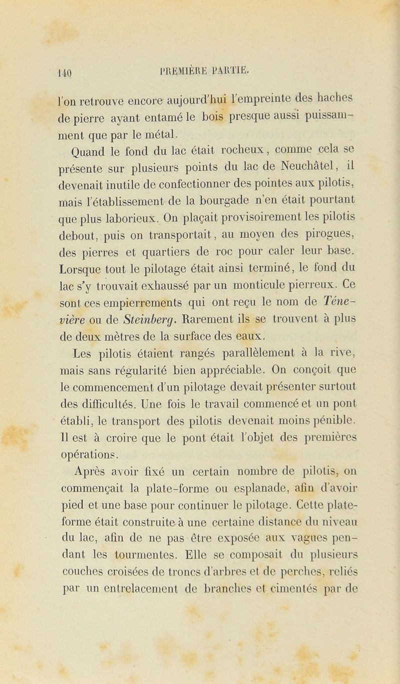 1-iO l'UKMlÈBE EAUTIE. l’on retrouve encore aujourd’hui 1 empreinte des haches de pierre ayant entamé le bois presque aussi puissam- ment que par le métal. Quand le fond du lac était rocheux, comme cela se présente sur plusieurs points du lac de Neuchâtel, il devenait inutile de confectionner des pointes aux pilotis, mais l’établissement de la bourgade n’en était pourtant que plus laborieux. On plaçait provisoirement les pilotis debout, puis on transportait, au moyen des pirogues, des pierres et quartiers de roc pour caler leur base. Lorsque tout le pilotage était ainsi terminé, le fond du lac s’y trouvait exhaussé par un monticule pierreux. Ce sont ces empierrements qui ont reçu le nom de Téne- vière ou de Steinberg. Rarement ils se trouvent à plus de deux mètres de la surface des eaux. Les pilotis étaient rangés parallèlement à la rive, mais sans régularité bien appréciable. On conçoit que le commencement d’un pilotage devait présenter surtout des difficultés. Une fois le travail commencé et un pont établi, le transport des pilotis devenait moins pénible. 11 est à croire que le pont était l’objet des premières opérations. Après avoir fixé un certain nombre de pilotis, on commençait la plate-forme ou esplanade, afin d’avoir pied et une base pour continuer le pilotage. Cette plate- forme était construite à une certaine distance du niveau du lac, afin de ne pas être exposée aux vagues pen- dant les tourmentes. Elle se composait du plusieurs couches croisées de troncs d’arbres et de perches, reliés par un entrelacement de branches et cimentés par de