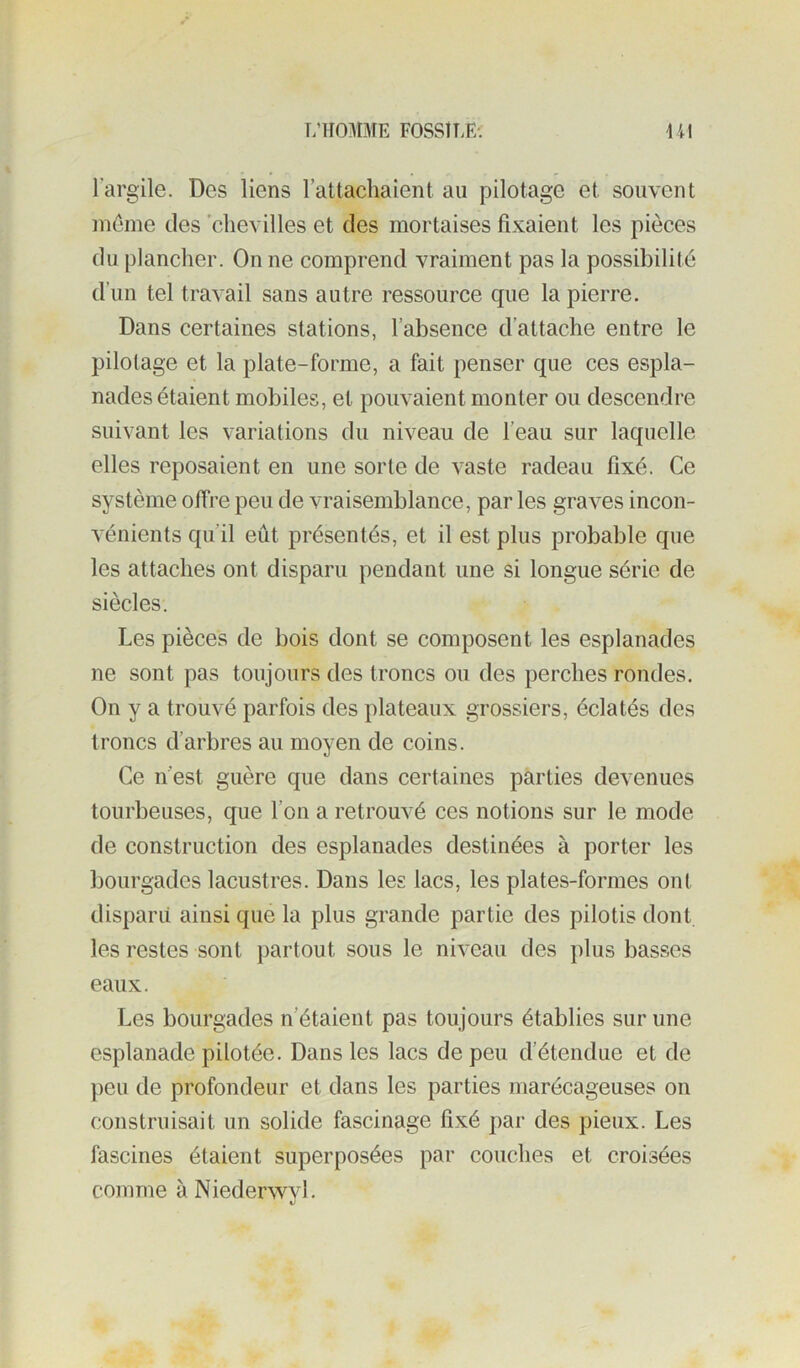 T/HOMME FOSSÎT.E-. U\ l’argile. Des liens rattachaient au pilotage et souvent meme des 'chevilles et des mortaises fixaient les pièces du plancher. On ne comprend vraiment pas la possibilité d’un tel travail sans autre ressource que la pierre. Dans certaines stations, l’absence d’attache entre le pilotage et la plate-forme, a fait penser que ces espla- nades étaient mobiles, et pouvaient monter ou descendre suivant les variations du niveau de l’eau sur laquelle elles reposaient en une sorte de vaste radeau fixé. Ce système offre peu de vraisemblance, par les graves incon- vénients qu’il eût présentés, et il est plus probable que les attaches ont disparu pendant une si longue série de siècles. Les pièces de bois dont se composent les esplanades ne sont pas toujours des troncs ou des perches rondes. On y a trouvé parfois des plateaux grossiers, éclatés des troncs d’arbres au moyen de coins. Ce n’est guère que dans certaines parties devenues tourbeuses, que l’on a retrouvé ces notions sur le mode de construction des esplanades destinées à porter les bourgades lacustres. Dans les lacs, les plates-formes ont disparil ainsi que la plus grande partie des pilotis dont, les restes sont partout sous le niveau des plus basses eaux. Les bourgades n’étaient pas toujours établies sur une esplanade pilotée. Dans les lacs de peu d’étendue et de peu de profondeur et dans les parties marécageuses on construisait un solide fascinage fixé par des pieux. Les fascines étaient superposées par couches et croisées comme àNiederwvl.