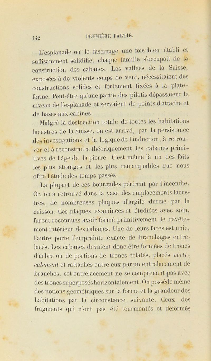 112 L’esplanade ou le fascinage une fois bien établi et SLiffisamment solidifié, chaque famille s occupait de la construction des cabanes. Les vallées de la Suisse, exposées à de violents coups de vent, nécessitaient des constructions solides et fortement fixées à la plate- forme. Peut-être qu’une partie des pilotis dépassaient le niveau de l’esplanade et servaient de points d attache et de bases aux cabines. Maluré la destruction totale de toutes les habitations lacustres de la Suisse, on est arrivé, par la persistance des investigations et la logique de l’induction, à retrou- ver et à reconstruire théoriquement les cabanes primi- tives de l’âge de la pierre. C’est même là un des faits les plus étranges et les plus remarquables que nous offre l’étude des temps passés. La plupart de ces bourgades périrent par l’incendie. Or, on a retrouvé dans la vase des emplacements lacus- tres, de nombreuses plaques d’argile durcie par la cuisson. Ces plaques examinées et étudiées avec soin, furent reconnues avoir formé primitivement le revête- ment intérieur des cabanes. Une de leurs faces est unie, l’autre porte l’empreinte exacte de branchages entre- lacés. Les cabanes devaient donc être formées de troncs d’arbre ou déportions de troncs éclatés, placés verli- calcmenl et rattachés entre eux par un entrelacement de branches, cet entrelacement ne se comprenant pas avec des troncs superposéshorizontalement. On possède même des notions géométiiques sur la foiane et la grandeur des habitations par la circonstance suivante. Ceux des fragments qui n’ont pas été tourmentés et déformés