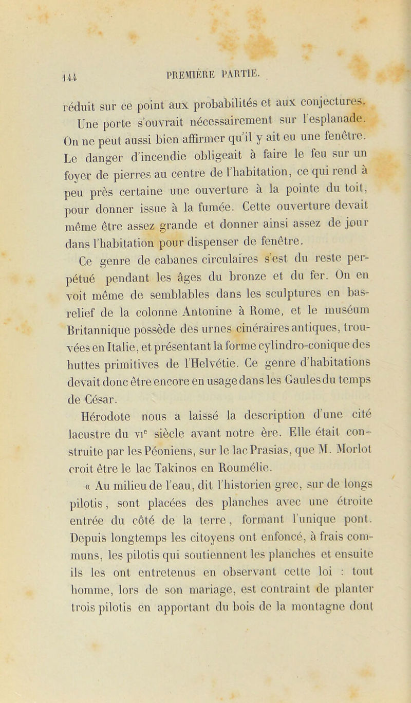 -144. PREWÎÈTIE l'ARTlE. réduit sur ce point aux probabilités et aux conjectures. Une porte souvrait nécessairement sur lesplanade. On ne peut aussi bien affirmer qu’il y ait eu une fenêtre. Le danger d’incendie obligeait à faire le feu sur un foyer de pierres au centre de 1 habitation, ce qui rend à peu près certaine une ouverture à la pointe du toit, pour donner issue à la fumée. Cette ouverture devait meme être assez grande et donner ainsi assez de jen r dans l’habitation pour dispenser de fenêtre. Ce genre de cabanes circulaires s’est du reste per- pétué pendant les âges du bronze et du fer. On en voit même de semblables dans les sculptures en bas- relief de la colonne Antonine à Rome, et le muséum Britannique possède des urnes cinéraires antiques, trou- vées en Italie, et présentant la forme cylindro-conique des huttes primitives de I Helvétie. Ce genre d habitations devait donc être encore en usage dans les Gaules du temps de César. Hérodote nous a laissé la description d’une cité lacustre du vi® siècle avant notre ère. Elle était con- struite par lesPéoniens, sur le lacPrasias, que âl. âlorlot croit être le lac Takinos en Roumélie. « Au milieu de l’eau, dit l’historien grec, sur de longs pilotis, sont placées des planches avec une étroite entrée du côté de la terre, formant l’unique pont. Depuis longtemps les citoyens ont enfoncé, à frais com- muns, les pilotis qui soutiennent les planches et ensuite ils les ont entretenus en observant cette loi : tout homme, lors de son mariage, est contraint de planter trois pilotis en apportant du bois de la montagne dont