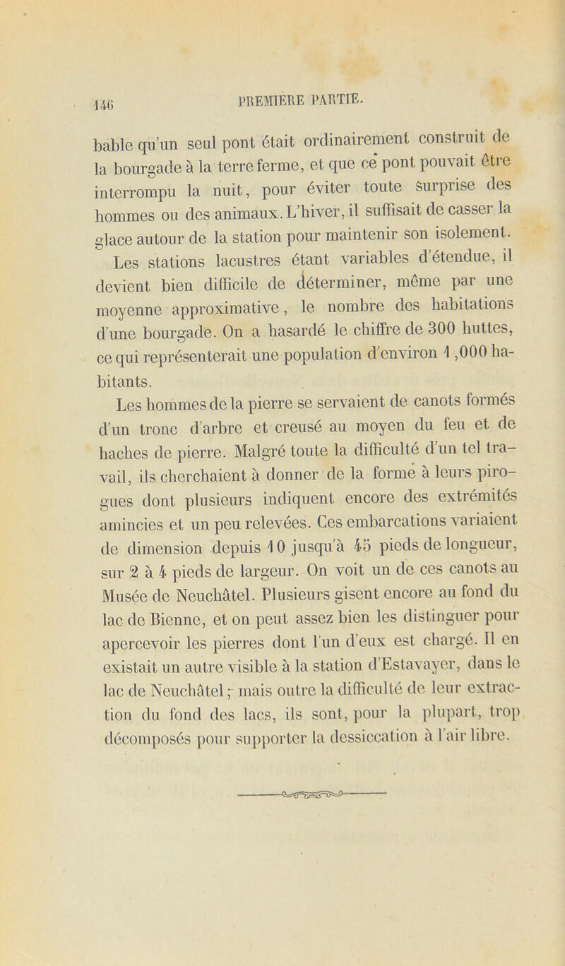 ]>1\EMÎEHE EAETIE- bable qu’un seul pont était ordinairement construit de la bourgade à la terre ferme, et que ce* pont pouvait être interrompu la nuit, pour éviter toute Surpi ise des hommes ou des animaux. L’hiver, il suffisait de casser la glace autour de la station pour maintenir son isolement. Les stations lacustres étant variables d étendue, il devient bien difficile de déterminer, meme par une moyenne approximative, le nombre des habitations d’une bourgade. On a hasardé le chiffre de 300 huttes, ce qui représenterait une population d environ \ ,000 ha- bitants. Les hommes de la pierre se servaient de canots formés d’un tronc d’arbre et creusé au moyen du feu et de haches de pierre. Malgré toute la difficulté d’un tel tra- vail, ils cherchaient à donner de la formé à leurs piro- gues dont plusieurs indiquent encore des extrémités amincies et un peu relevées. Ces embarcations variaient de dimension depuis \ 0 jusqu’à 45 pieds de longueur, sur 2l à 4 pieds de largeur. On voit un de ces canots au Musée de Neuchâtel. Plusieurs gisent encore au fond du lac de Bienne, et on peut assez bien les distinguer pour apercevoir les pierres dont l'un d’eux est chargé. Il en existait un autre visible à la station d’Estavayer, dans le lac de Neuchâtel,- mais outre la difficulté de leur extrac- tion du fond des lacs, ils sont, pour la plupart, trop décomposés pour supporter la dessiccalion à l’air libre.
