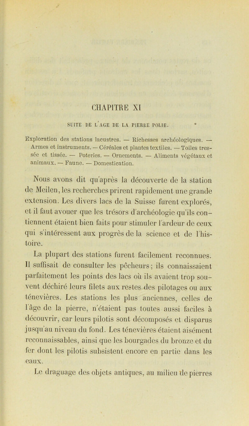 CHAPITRE XI SUITE DE l’ace DE LA PiERllE POLIE. Exploration des stations lacustres. — Richesses archéologiques. — Armes et instruments. — Céréales et plantes textiles. — Toiles tres- sée et tissée. — Poteries. — Ornements. — Aliments végétaux et animaux. — Faune. — Domestication. Nous avons dit qu’après la découverte de la station de Meilen,les recherches prirent rapidement une grande extension. Les divers lacs de la Suisse furent explorés, et il faut avouer que les trésors d’archéologie qu’ils con- tiennent étaient bien faits pour stimuler l’ardeur de ceux qui s’intéressent aux progrès de la science et de l’his- toire. La plupart des stations furent facilement reconnues. Il sulTisait de consulter les pécheurs; ils connaissaient parfaitement les points des lacs ou ils avaient trop sou- vent déchiré leurs fdets aux restes des pilotages ou aux ténevières. Les stations les plus anciennes, celles de l’ûge de la pierre, n’étaient pas toutes aussi faciles à découvrir, car leurs pilotis sont décomposés et disparus jusqu’au niveau du fond. Les ténevières étaient aisément reconnaissables, ainsi que les bourgades du bronze et du fer dont les pilotis subsistent encore en partie dans les eaux. Le draguage des objets antiques, au milieu tle pierres