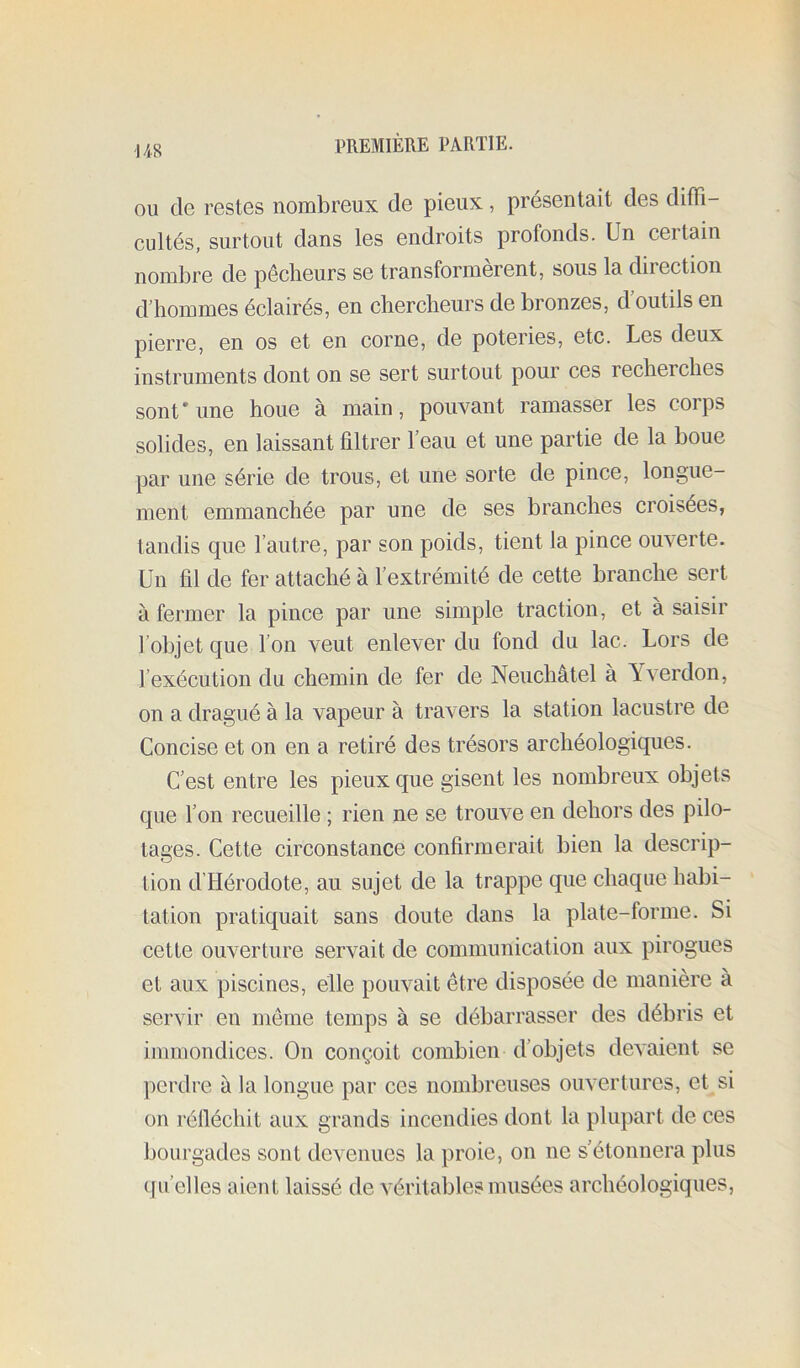 I/iR OU de restes nombreux de pieux, présentait des diffi- cultés, surtout dans les endroits profonds. Un certain nombre de pêcheurs se transformèrent, sous la direction d'hommes éclairés, en chercheurs de bronzes, d outils en pierre, en os et en corne, de poteries, etc. Les deux instruments dont on se sert surtout pour ces recherches sont’une houe à main, pouvant ramasser les corps solides, en laissant filtrer f eau et une partie de la boue par une série de trous, et une sorte de pince, longue- ment emmanchée par une de ses branches croisées, tandis que l’autre, par son poids, tient la pince ouverte. Un fil de fer attaché à l’extrémité de cette branche sert à fermer la pince par une simple traction, et à saisir l’objet que l’on veut enlever du fond du lac. Lors de l’exécution du chemin de fer de Neuchâtel à Yverdon, on a dragué à la vapeur à travers la station lacustre de Concise et on en a retiré des trésors archéologiques. C’est entre les pieux que gisent les nombreux objets que l’on recueille ; rien ne se trouve en dehors des pilo- tages. Cette circonstance confirmerait bien la descrip- tion d’Hérodote, au sujet de la trappe que chaque habi- tation pratiquait sans doute dans la plate-forme. Si cette ouverture servait de communication aux pirogues et aux piscines, elle pouvait être disposée de manière à servir en même temps à se débarrasser des débris et immondices. On conçoit combien d’objets devaient se perdre à la longue par ces nombreuses ouvertures, et si on rélléchit aux grands incendies dont la plupart de ces bourgades sont devenues la proie, on ne s’étonnera plus (fu’elles aient laissé de véritables musées archéologiques,