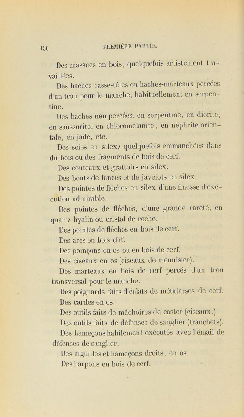 Dgs niassuGS 6ii bois, c|U6lcj[UGfois artistcment tra- vaillées. Des haches casse-têtes ou haches-marteaux percées d’im trou pour le manche, habituellement en serpen- tine. Des haches non percées, en serpentine, en cliorite, en saussurite, en chloromelanite, en néphrite orien- tale, en jade, etc. Des scies en silex,» quelquefois emmanchées dans du bois ou des fragments de bois de cerf. Des couteaux et grattoirs en silex. Des bouts de lances et de javelots en silex. Des pointes de flèches en silex d’une finesse d’exé- cution admirable. Des pointes de flèches, d’une grande rareté, en quartz hyalin ou cristal de roche. Des pointes de flèches en bois de cerf. Des arcs en bois d’if. Des poinçons en os ou en bois de cerf. Des ciseaux en os (ciseaux de menuisier). Des marteaux en bois de cerf percés d un Irou transversal pour le manche. Des poignards faits d’éclats de métatarses de cerf. Des cardes en os. Des outils faits de mâchoires de castor (ciseaux.) Des outils faits de défenses de sanglier (tranchets). Des hameçons habilement exécutés avec l’émail de défenses de sanglier. Des aiguilles et hameçons droits, en os Des harpons en bois de cerf.