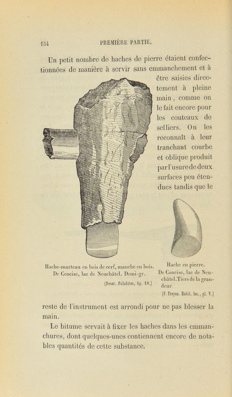 Ilache-marlcau eu bois de cerf, manche eu bois. Hache en picirc. De Concise, lac de Neucbâlel. Demi-gr. He Concise, lac de Neu- cbàlel.Tiers de la ran- (Ilosor. PalaliUfss, lig. 18.) (F. IrojoB. flabil. lac., pl. V.) reste de rinstniment est arrondi pour ne pas blesser la main. Le bitume servait à fixer les haches dans les emman- chures, dont quelques-unes contiennent encore de nota- bles quantités de cette substance. MlEMIÈllE PAllTIE. Un petit nombre de haches de pierre étaient confec- tionnées de manière à servir sans emmanchement et à être saisies direc- tement à pleine main, comme on le fait encore pour les couteaux de selliers. On les reconnaît à leur tranchant courbe et oblique produit par l’usure de deux surfaces peu éten- dues tandis que le