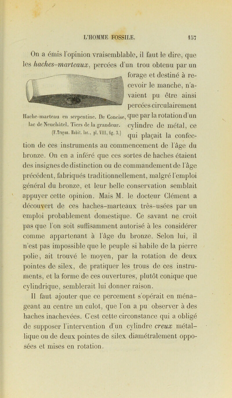 On a émis l’opinion vraisemblable, il faut le dire, que les haches-marteaux^ percées d’un trou obtenu par un forage et destiné à re- cevoir le manche, n’a- vaient pu être ainsi percées circulairement Ilachc-niarleau en serpentine. De Concise, ^^e par la rOtation d Ull lac de Neuchâtel. Tiers de la grandeur. Cylindre de métal, Ce tion de ces instruments au commencement de l’ûge du bronze. On en a inféré que ces sortes de haches étaient des insignes de distinction ou de commandement de l’âge précédent, fabriqués traditionnellement, malgré l’emploi général du bronze, et leur belle conservation semblait appuyer cette opinion. Mais M. le docteur Clément a découvert de ces haches-marteaux très-usées par un emploi probablement domestique. Ce savant ne croit pas que l’on soit suffisamment autorisé à les considérer comme appartenant à l’Age du bronze. Selon lui, il n’est pas impossible que le peuple si habile de la pierre polie, ait trouvé le moyen, par la rotation de deux pointes de silex, de pratiquer les trous de ces instru- ments, et la forme de ces ouvertures, plutôt conique que cylindrique, semblerait lui donner raison. Il faut ajouter que ce percement s’opérait en ména- geant au centre un culot, que l’on a pu observer à des haches inachevées. C’est cette circonstance qui a obligé de supposer l’intervention d’un cylindre creux métal- lique ou de deux pointes de silex diamétralement oppo- sées et mises en rotation.