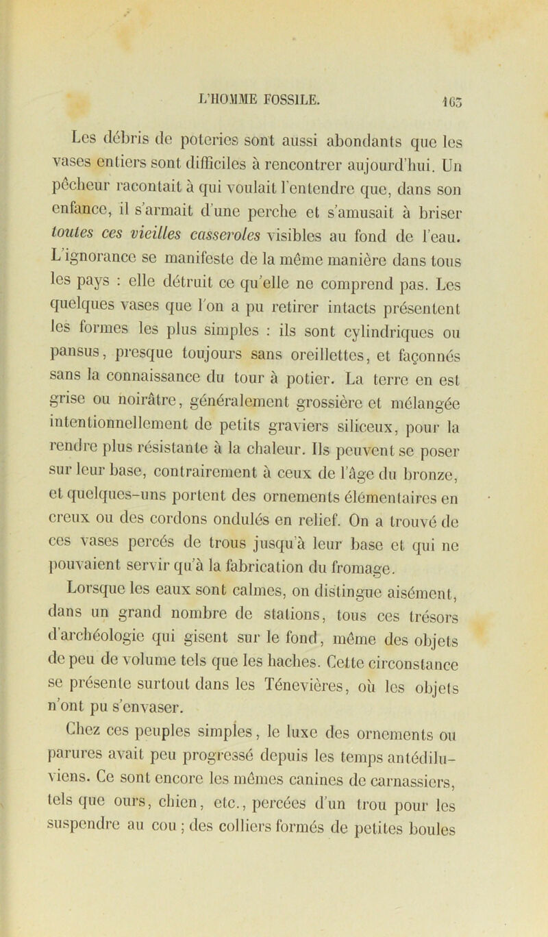 1G3 Les débris de poteries sont aussi abondants cpie les vases entiers sont difficiles à rencontrer aujourd’hui. Un peclieur racontait à qui voulait l’entendre que, dans son enfance, il s armait dune perche et s’amusait à briser toutes ces vieilles casseroles visibles au fond de l’eau. L ignorance se manifeste de la même manière dans tous les pays : elle détruit ce qu’elle ne comprend pas. Les quelques vases que l'on a pu retirer intacts présentent les formes les plus simples : ils sont cylindriques ou pansus, presque toujours sans oreillettes, et façonnés sans la connaissance du tour à potier. La terre en est grise ou noirâtre, généralement grossière et mélangée intentionnellement de petits graviers siliceux, pour la rendre plus résistante à la chaleur. Ils peuvent se poser sur leur base, contrairement à ceux de l’âge du bronze, et quelques-uns portent des ornements élémentaires en creux ou des cordons ondulés en relief. On a trouvé de ces vases percés de trous jusqu’à leur base et qui ne pouvaient servir qu’à la fabrication du fromage. Loisque les eaux sont calmes, on distingue aisément, dans un grand nombre de stations, tous ces trésors d’archéologie qui gisent sur le fond, meme des objets de peu de volume tels que les haches. Celte circonstance se présente surtout dans les Ténevières, oîi les objets n'ont pu s’envaser. Chez ces peuples simples, le luxe des ornements ou parures avait peu progressé depuis les temps antédilu- viens. Ce sont encore les memes canines de carnassiers, tels que ours, chien, etc., percées d’un trou pour les suspendre au cou ; des colliers formés de petites boules