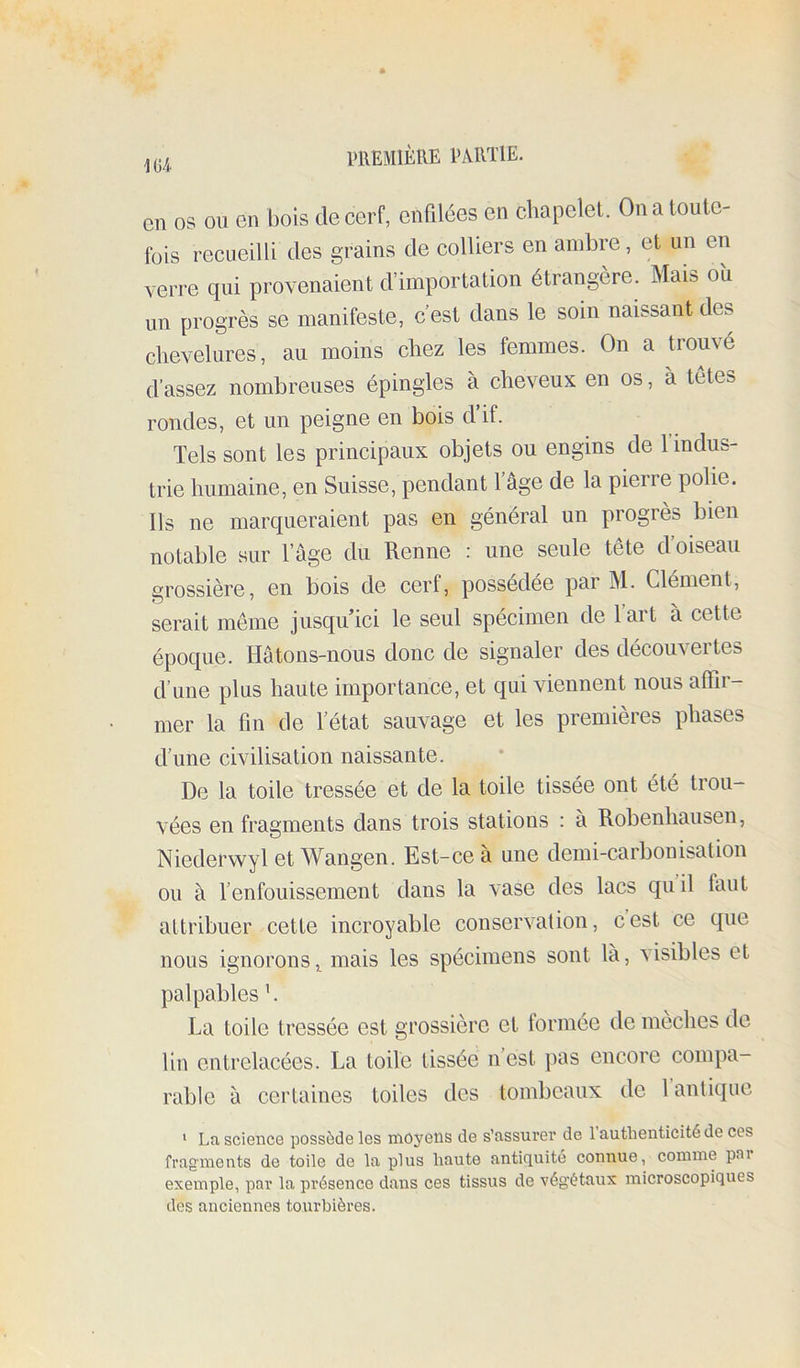 \u en os OU en bois de cerf, enfdées en chapelet. On a toute- fois recueilli des grains de colliers en ambre, et un en verre qui provenaient d’importation étrangère. Mais oîi un progrès se manifeste, c’est dans le soin naissant des chevelures, au moins chez les femmes. On a trouvé d’assez nombreuses épingles à cheveux en os, à tètes rondes, et un peigne en bois d if. Tels sont les principaux objets ou engins de 1 indus- trie humaine, en Suisse, pendant 1 âge de la pierre polie. Ils ne marqueraient pas en général un progrès bien notable sur l’âge du Renne : une seule tête d’oiseau grossière, en bois de cerf, possédée par M. Clément, serait même jusqu’ici le seul spécimen de 1 art à cette époque. Hâtons-nous donc de signaler des découvertes d’une plus haute importance, et qui viennent nous affir- mer la fin de l’état sauvage et les premières phases d’une civilisation naissante. De la toile tressée et de la toile tissée ont été trou- vées en fragments dans trois stations : a Robenhausen, Niederwyl et Wangen. Est-ce à une demi-carbonisation ou à l’enfouissement dans la vase des lacs quil faut attribuer cette incroyable conservation, cest ce que nous ignorons ^ mais les spécimens sont là, visibles et palpables h La toile tressée est grossière et tonnée de meches de lin entrelacées. La toile tissée n’est pas encore compa- rable à certaines toiles des tombeaux de 1 antique * La science possède les moyens de s’assurer de 1 authenticité de ces fragments de toile de la plus haute antiquité connue, comme par exemple, par la présence dans ces tissus de végétaux microscopiques des anciennes tourbières.