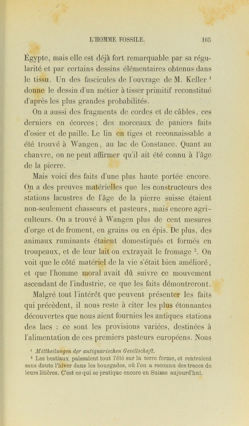 Égypte, mais elle est déjà fort remarquable par sa régu- larité et par certains dessins élémentaires obtenus dans le tissu. Un des fascicules de Touvrage de M. Keller ^ donne le dessin d’un métier à tisser primitif reconstitué d’après les plus grandes probabilités. On a aussi des fragments de cordes et de câbles, ces derniers en écorces ; des morceaux de paniers faits d’osier et de paille. Le lin en tiges et reconnaissable a été trouvé à Wangen, au lac de Constance. Quant au chanvre, on ne peut affirmer qu’il ait été connu à l’age de la pierre. Mais voici des faits d’une plus haute portée encore. On a des preuves matérielles que les constructeurs des stations lacustres de l’âge de la pierre suisse étaient non-seulement chasseurs et pasteurs, mais encore agri- culteurs. On a trouvé à Wangen plus de cent mesures d’orge et de froment, en grains ou en épis. De plus, des animaux ruminants étaient domestiqués et formés en troupeaux, et de leur lait on extrayait le fromage -. On voit que le côté matériel de la vie s’était bien amélioré, et que l’homme moral avait dû suivre ce mouvement ascendant de l’industrie, ce que les faits démontreront. Malgré tout l’intérêt que peuvent présenter les faits qui précèdent, il nous reste à citer les plus étonnantes découvertes que nous aient fournies les antiques stations des lacs : ce sont les provisions variées, destinées à l’alimentation de ces premiers pasteurs européens. Nous ' Mittheilungen der antiquarischen Gesellschaft. * Les bestiaux paissaient tout l’été sur la terre ferme, et rentraient sans doute l’hiver dans les bourgades, où l’on a reconnu des traces do leurs litières. C’est ce qui se pratique encore en Suisse aujourd’hui.