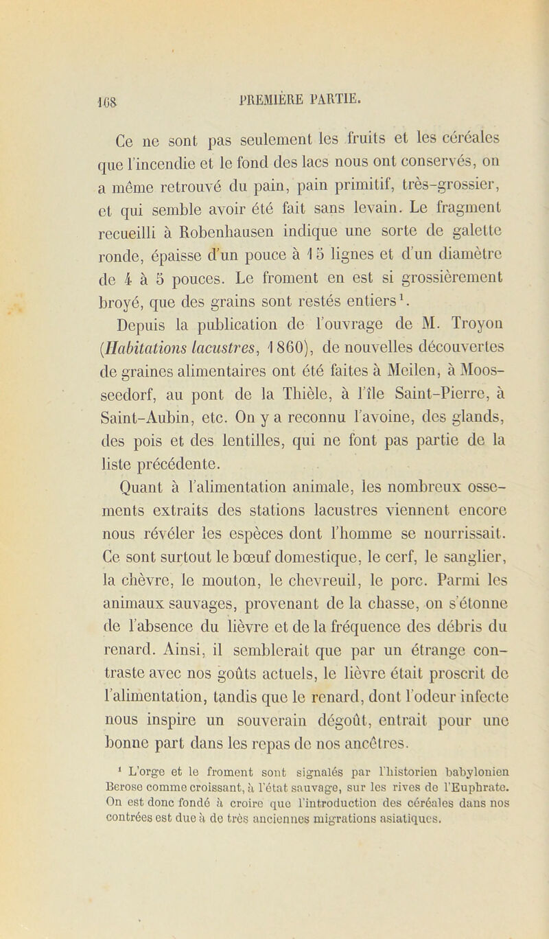 ■l(iS Ce ne sont pas seulement les fruits et les céréales que l’incendie et le fond des lacs nous ont conservés, on a même retrouvé du pain, pain primitif, très-grossier, et qui semble avoir été fait sans levain. Le fragment recueilli à Robenhausen indique une sorte de galette ronde, épaisse d’un pouce à 1 5 lignes et d’un diamètre de 4 à 5 pouces. Le froment en est si grossièrement broyé, que des grains sont restés entiers L Depuis la publication de l’ouvrage de M. Troyon [Habitations lacustres, 1860), de nouvelles découvertes de graines alimentaires ont été faites à Meilen, à Moos- seedorf, au pont de la Tliièle, à l’île Saint-Pierre, à Saint-Aubin, etc. On y a reconnu l’avoine, des glands, des pois et des lentilles, qui ne font pas partie de la liste précédente. Quant à l’alimentation animale, les nombreux osse- ments extraits des stations lacustres viennent encore nous révéler les espèces dont l’homme se nourrissait. Ce sont surtout le bœuf domestique, le cerf, le sanglier, la chèvre, le mouton, le chevreuil, le porc. Parmi les animaux sauvages, provenant de la chasse, on s’étonne de l’absence du lièvre et de la fréquence des débris du renard. Ainsi, il semblerait que par un étrange con- traste avec nos goûts actuels, le lièvre était proscrit de l’alimentation, tandis que le renard, dont Todeur infecte nous inspire un souverain dégoût, entrait pour une bonne part dans les repas de nos ancêtres. ‘ L’orge et le froment sont signalés par l'iiistorien babylonien Berose comme croissant, à l'état sauvage, sur les rives do l’Eupbratc. On est donc fondé h croire que l’introduction des céréales dans nos contrées est due à de très anciennes migrations asiatiques.