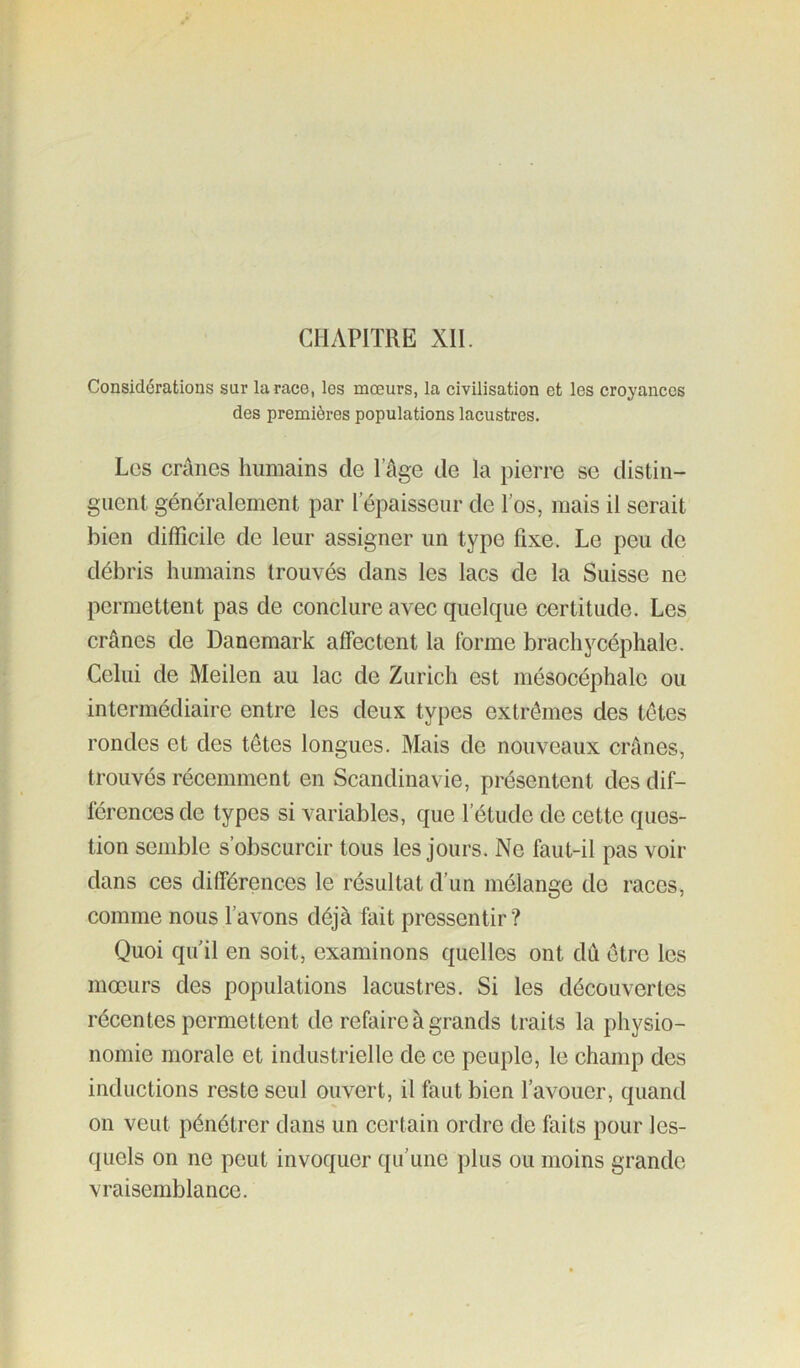 CHAPITRE XII. Considérations sur la race, les mœurs, la civilisation et les croyances des premières populations lacustres. Les crânes humains de l’âge de la pierre se distin- guent généralement par l’épaisseur de l’os, mais il serait bien difficile de leur assigner un type fixe. Le peu de débris humains trouvés dans les lacs de la Suisse ne permettent pas de conclure avec quelque certitude. Les crânes de Danemark affectent la forme brachycéphale. Celui de Meilen au lac de Zurich est mésocéphale ou intermédiaire entre les deux types extrêmes des têtes rondes et des têtes longues. Mais de nouveaux crânes, trouvés récemment en Scandinavie, présentent des dif- férences de types si variables, que l’étude de cette ques- tion semble s’obscurcir tous les jours. Ne faut-il pas voir dans ces différences le résultat d’un mélange de races, comme nous l’avons déjà fait pressentir ? Quoi qu'il en soit, examinons quelles ont dû être les mœurs des populations lacustres. Si les découvertes récentes permettent de refaire à grands traits la physio- nomie morale et industrielle de ce peuple, le champ des inductions reste seul ouvert, il faut bien l’avouer, quand on veut pénétrer dans un certain ordre de faits pour les- quels on ne peut invoquer qu’une plus ou moins grande vraisemblance.