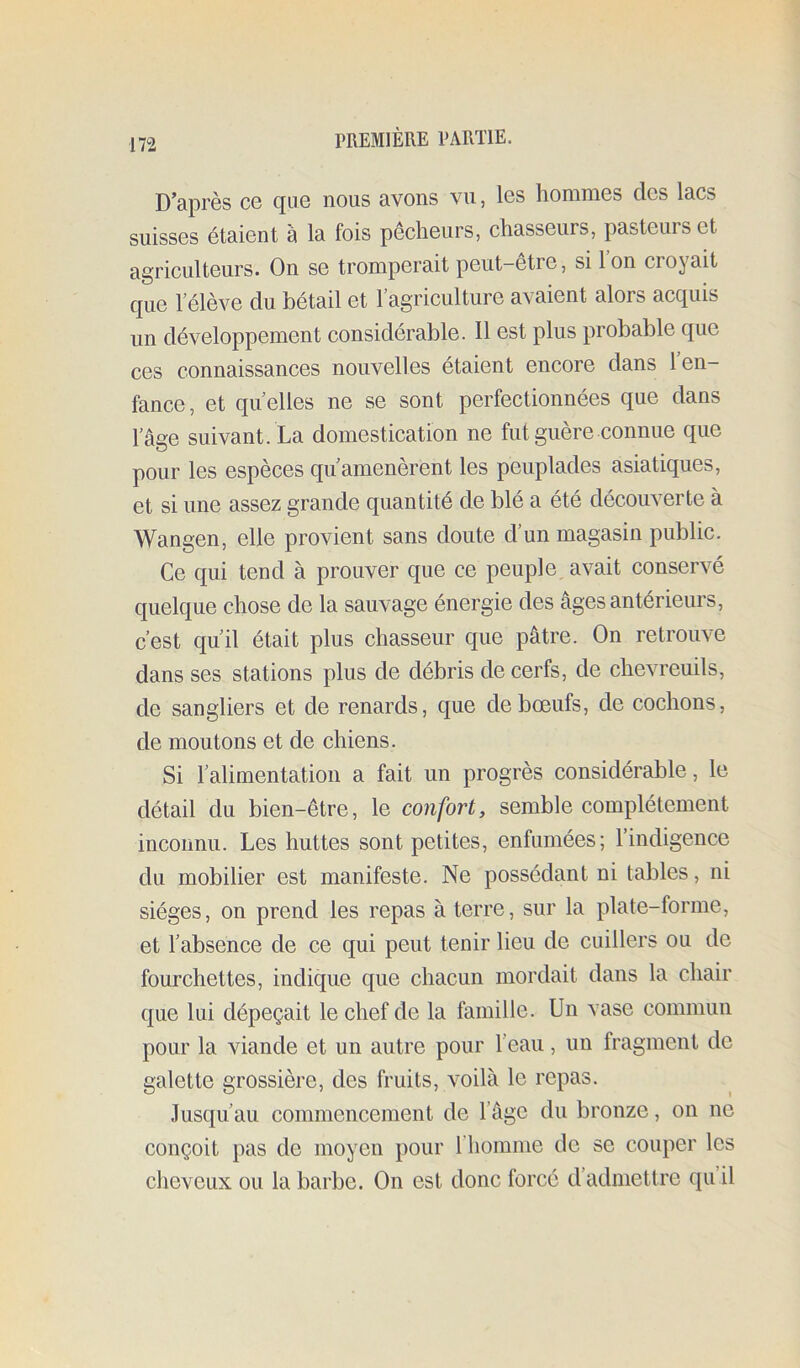 D’après ce que nous avons vu, les hommes des lacs suisses étaient à la fois pêcheurs, chasseurs, pasteurs et agriculteurs. On se tromperait peut-être, si Ion croyait que l’élève du bétail et l’agriculture avaient alors acquis un développement considérable. Il est plus probable que ces connaissances nouvelles étaient encore dans l’en- fance, et quelles ne se sont perfectionnées que dans l’âge suivant. La domestication ne fut guère connue que pour les espèces qu’amenèrent les peuplades asiatiques, et si une assez grande quantité de blé a été découverte à Wangen, elle provient sans doute d’un magasin public. Ce qui tend à prouver que ce peuple, avait conservé quelque chose de la sauvage énergie des âges antérieurs, c’est qu’il était plus chasseur que pâtre. On retrouve dans ses stations plus de débris de cerfs, de chevreuils, de sangliers et de renards, que de bœufs, de cochons, de moutons et de chiens. Si l’alimentation a fait un progrès considérable, le détail du bien-être, le confort, semble complètement inconnu. Les huttes sont petites, enfumées; l’indigence du mobilier est manifeste. Ne possédant ni tables, ni sièges, on prend les repas à terre, sur la plate-forme, et l’absence de ce qui peut tenir lieu de cuillers ou de fourchettes, indique que chacun mordait dans la chair que lui dépeçait le chef de la famille. Un vase commun pour la viande et un autre pour l’eau, un fragment de galette grossière, des fruits, voilà le repas. Jusqu’au commencement de l’âge du bronze, on ne conçoit pas de moyen pour rhomme de se couper les cheveux ou la barbe. On est donc forcé d’admettre qu’il