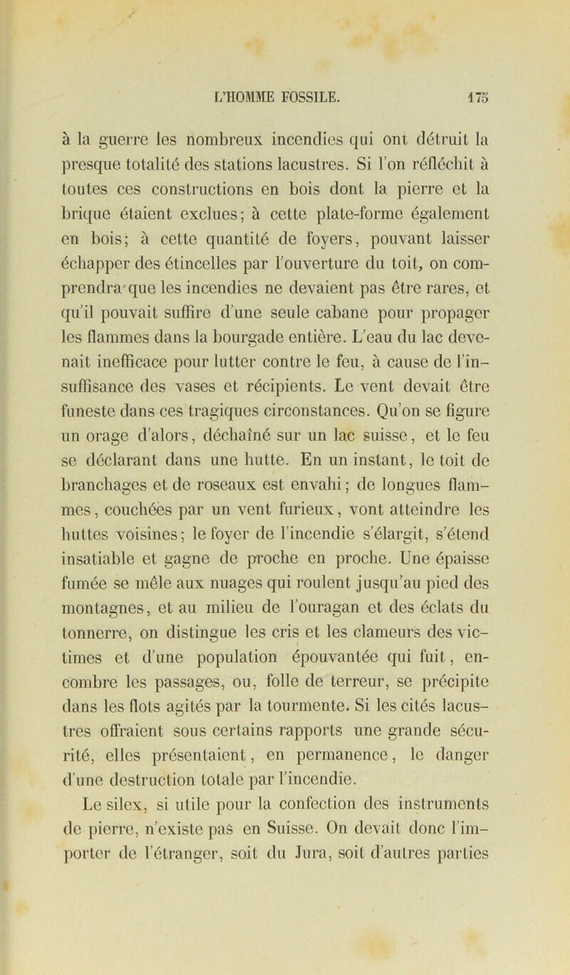à la guerre les nombreux incendies qui ont détruit la presque totalité des stations lacustres. Si l’on réfléchit à toutes ces constructions en bois dont la pierre et la brique étaient exclues; à cette plate-forme également en bois; à cette quantité de foyers, pouvant laisser échapper des étincelles par l’ouverture du toit, on com- prendra'que les incendies ne devaient pas être rares, et qu’il pouvait suffire d’une seule cabane pour propager les flammes dans la bourgade entière. L’eau du lac deve- nait inefficace pour lutter contre le feu, à cause de l’in- suflîsance des vases et récipients. Le vent devait être funeste dans ces tragiques circonstances. Qu’on se figure un orage d’alors, déchaîné sur un lac suisse, et le feu se déclarant dans une hutte. En un instant, le toit de branchaeies et de roseaux est envahi ; de longues flam- mes, couchées par un vent furieux, vont atteindre les huttes voisines; le foyer de l’incendie s’élargit, s’étend insatiable et gagne de proche en proche. Une épaisse fumée se mêle aux nuages qui roulent jusqu’au pied des montagnes, et au milieu de l’ouragan et des éclats du tonnerre, on distingue les cris et les clameurs des vic- times et d’une population épouvantée qui fuit, en- combre les passages, ou, folle de terreur, se précipite dans les flots agités par la tourmente. Si les cités lacus- tres offraient sous certains rapports une grande sécu- rité, elles présentaient, en permanence, le danger d’une destruction totale par l’incendie. Le silex, si utile pour la confection des instruments de pierre, n’existe pas en Suisse. On devait donc l’im- porter de l’étranger, soit du Jura, soit d’autres parties