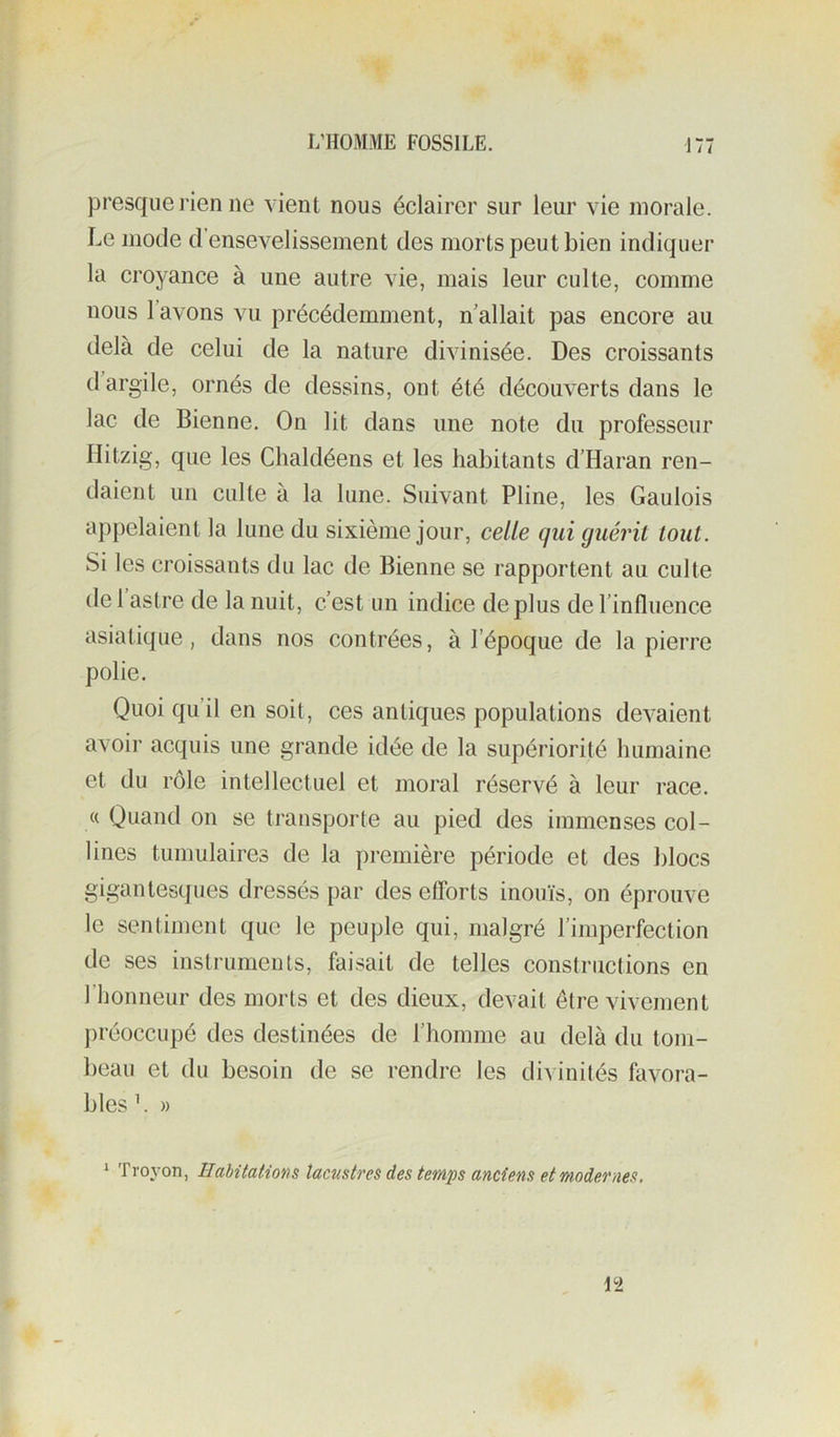 1 / / presque l’ien ne vient nous éclairer sur leur vie morale. Le mode d’ensevelissement des morts peut bien indiquer la croyance à une autre vie, mais leur culte, comme nous l’avons vu précédemment, n allait pas encore au delà de celui de la nature divinisée. Des croissants d argile, ornés de dessins, ont été découverts dans le lac de Bienne. On lit dans une note du professeur Ilitzig, que les Chaldéens et les habitants d’Haran ren- daient un culte à la lune. Suivant Pline, les Gaulois appelaient la lune du sixième jour, celle qui guérit tout. Si les croissants du lac de Bienne se rapportent au culte de 1 astre de la nuit, c’est un indice de plus de l’influence asiatique, dans nos contrées, à l’époque de la pierre polie. Quoi qu’il en soit, ces antiques populations devaient avoir acquis une grande idée de la supériorité humaine et du rôle intellectuel et moral réservé à leur race. « Quand on se transporte au pied des immenses col- lines tumulaires de la première période et des blocs gigantesques dressés par des efforts inouïs, on éprouve le sentiment que le peuple qui, malgré l’imperfection de ses instruments, faisait de telles constructions en l’honneur des morts et des dieux, devait être vivement préoccupé des destinées de l’homme au delà du tom- beau et du besoin de se rendre les divinités favora- bles ’. » > Troyon, Habitations lacustres des tewi'ps anciens et modernes.