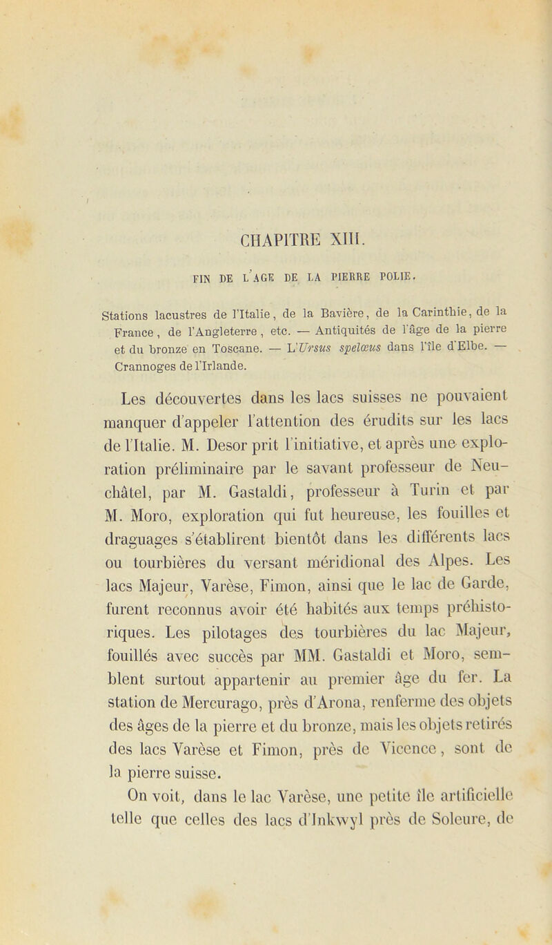 FIN BE LAGE DE LA PIERRE POLIE. Stations lacustres de l’Italie, de la Bavière, de la Carinthie, de la France, de l’Angleterre, etc. — Antiquités de l'âge de la pierre et du bronze en Toscane. — VUrsus spelœus dans l’île d'Elbe. — Crannoges de l’Irlande. Les découvertes dans les lacs suisses ne pouvaient manquer d’appeler l’attention des érudits sur les lacs de l’Italie. M. Desor prit l’initiative, et après une explo- ration préliminaire par le savant professeur de Neu- châtel, par M. Gastaldi, professeur à Turin et par M. Moro, exploration qui fut heureuse, les fouilles et draguages s’établirent bientôt dans les différents lacs ou tourbières du versant méridional des Alpes. Les lacs Majeur, Varèse, Fimon, ainsi que le lac de Garde, furent reconnus avoir été habités aux temps préhisto- riques. Les pilotages des tourbières du lac Majeur, fouillés avec succès par MM. Gastaldi et Moro, sem- blent surtout appartenir au premier âge du fer. La station de Mercurago, près d’Arona, renferme des objets des âges de la pierre et du bronze, mais les objets retirés des lacs Varèse et Fimon, près de Vicence, sont de la pierre suisse. On voit, dans le lac Varèse, une petite île artificielle telle que celles des lacs d’inkwyl près de Soleure, de