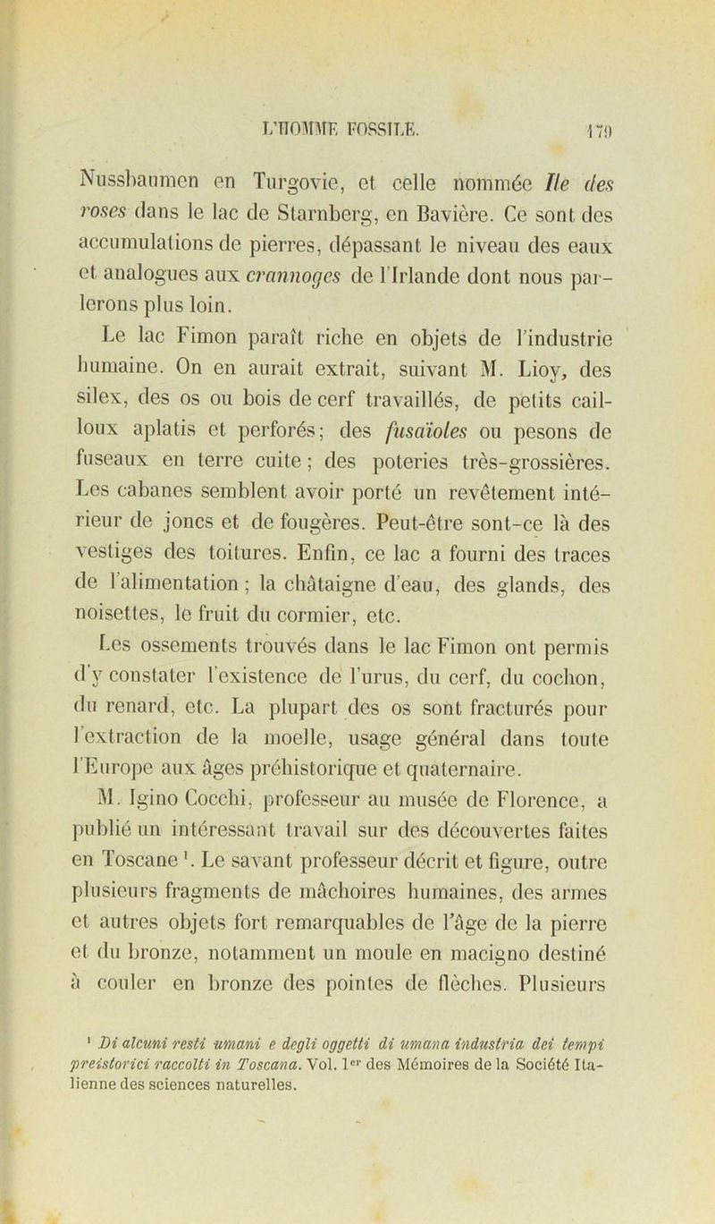 L’nOMMF, FOSSÎÎ.E. 17i) Nussl)anmen en Turgovie, et celle nommée Ile dea roses dans le lac de Starnberg, en Bavière. Ce sont des acciimulalions de pierres, dépassant le niveau des eaux et analogues aux crcmnoges de l’Irlande dont nous pai - lerons plus loin. Le lac Fimon paraît riche en objets de l’industrie humaine. On en aurait extrait, suivant M. Lioy, des silex, des os ou bois de cerf travaillés, de petits cail- loux aplatis et perforés; des fusoïoles ou pesons de fuseaux en terre cuite ; des poteries très-grossières. Les cabanes semblent avoir porté un revêtement inté- rieur de joncs et de fougères. Peut-être sont-ce là des vestiges des toitures. Enfin, ce lac a fourni des traces de l’alimentation; la châtaigne d’eau, des glands, des noisettes, le fruit du cormier, etc. Les ossements trouvés dans le lac Fimon ont permis d y constater l’existence de l’urus, du cerf, du cochon, du renard, etc. La plupart des os sont fracturés pour l’extraction de la moelle, usage général dans toute l’Europe aux âges préhistorique et quaternaire. IM. Igino Cocclii, professeur au musée de Florence, a publié un intéressant travail sur des découvertes faites en Toscane L Le savant professeur décrit et figure, outre plusieurs fragments de mâchoires humaines, des armes et autres objets fort remarquables de l’âge de la pierre et du bronze, notamment un moule en macigno destiné à couler en bronze des pointes de flèches. Plusieurs ' Di alcuni resti nmani e degli oggetti di umana industria dci tempi preistorici raccolti in Toscana. Vol. 1 des Mémoires delà Société Ita- lienne des sciences naturelles.