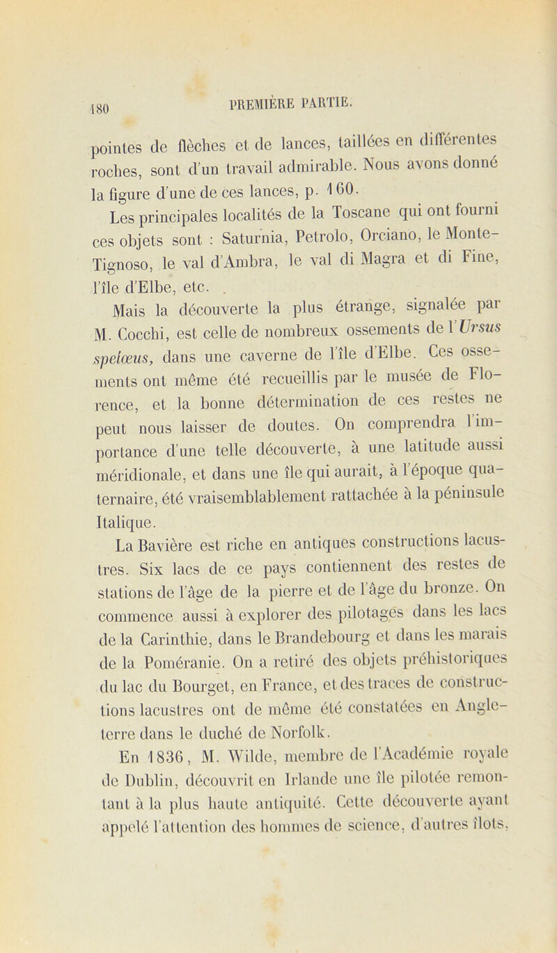 pointes de flèches et de lances, taillées en différentes roches, sont d un travail admirable. Nous avons donné la figure d'une de ces lances, p. 160. Les principales localités de la Toscane qui ont fourni ces objets sont : Saturnia, Petrolo, Orciano, le Monte- Tignoso, le val d’Ambra, le val di Magra et di Fine, l’île d’Elbe, etc. . Mais la découverte la plus étrange, signalée par M. Cocchi, est celle de nombreux ossements deVUrsus spelœus, dans une caverne de l’île d’Elbe. Ces osse- ments ont même été recueillis par le musée de Flo- rence, et la bonne détermination de ces restes ne peut nous laisser de doutes. On comprendra l’im- portance d’une telle découverte, à une latitude aussi méridionale, et dans une île qui aurait, à l’époque qua- ternaire, été vraisemblablement rattachée à la péninsule Italique. La Bavière est riche en antiques constructions lacus- tres. Six lacs de ce pays contiennent des restes de stations de l’âge de la pierre et de 1 âge du bronze. On commence aussi à explorer des pilotages dans les lacs de la Carinthie, dans le Brandebourg et dans les marais de la Poméranie. On a retiré des objets préhistoriques du lac du Bourget, en France, et des traces de construc- tions lacustres ont de meme été constatées en Angle- terre dans le duché de Norfolk. En 1836, M. Wilde, membre de l’Académie royale de Dublin, découvrit en Irlande une île pilotée remon- tant à la plus haute antiquité. Cette découverte ayant appelé l’attention des liommes de science, d’autres îlots.