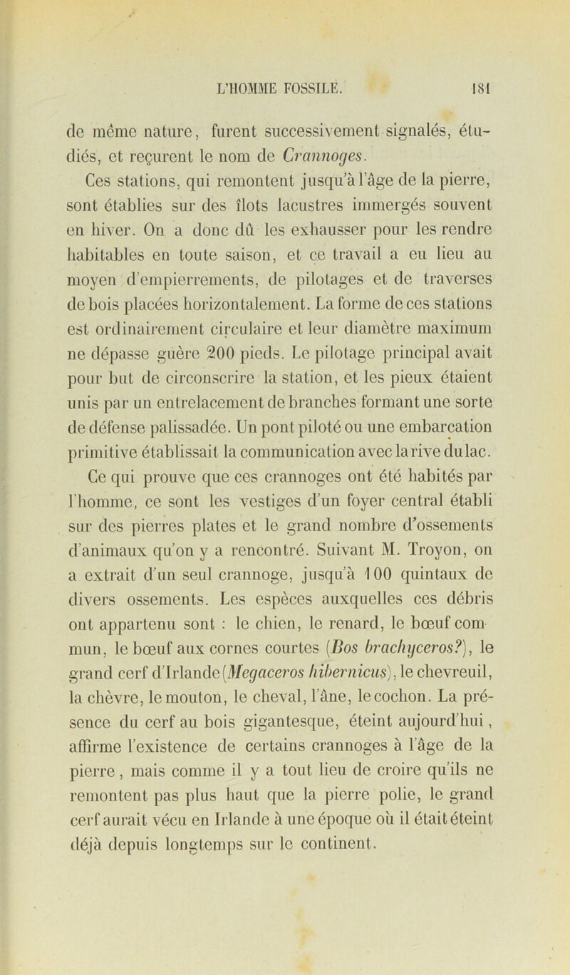 de meme nature, furent successivement signalés, étu- diés, et reçurent le nom de Crannoges. Ces stations, qui remontent jusqu à l’âge de la pierre, sont établies sur des îlots lacustres immergés souvent en hiver. On a donc dû les exhausser pour les rendre habitables en toute saison, et ce travail a eu lieu au moyen d’empierrements, de pilotages et de traverses de bois placées horizontalement. La forme de ces stations est ordinairement circulaire et leur diamètre maximum ne dépasse guère 200 pieds. Le pilotage principal avait pour but de circonscrire la station, et les pieux étaient unis par un entrelacement débranchés formant une sorte de défense palissadée. Un pont piloté ou une embarcation primitive établissait la communication avec la rive dulac. Ce qui prouve que ces crannoges ont été habités par riiomme, ce sont les vestiges d’un foyer central établi sur des pierres plates et le grand nombre d’ossements d’animaux qu’on y a rencontré. Suivant M. Troyon, on a extrait d’un seul crannoge, jusqu’à 100 quintaux de divers ossements. Les espèces auxquelles ces débris ont appartenu sont : le chien, le renard, le bœuf corn mun, le bœuf aux cornes courtes [Bos brachijceros?), le grand cerf d’Irlande(i)/c^ace?’os liiherniciis), le chevreuil, la chèvre, le mouton, le cheval, l’âne, lecochon. La pré- sence du cerf au bois gigantesque, éteint aujourd’hui, affirme l’existence de certains crannoges à l’âge de la pierre, mais comme il y a tout lieu de croire qu’ils ne remontent pas plus haut que la pierre polie, le grand cerf aurait vécu en Irlande à une époque où il était éteint déjà depuis longtemps sur le continent.