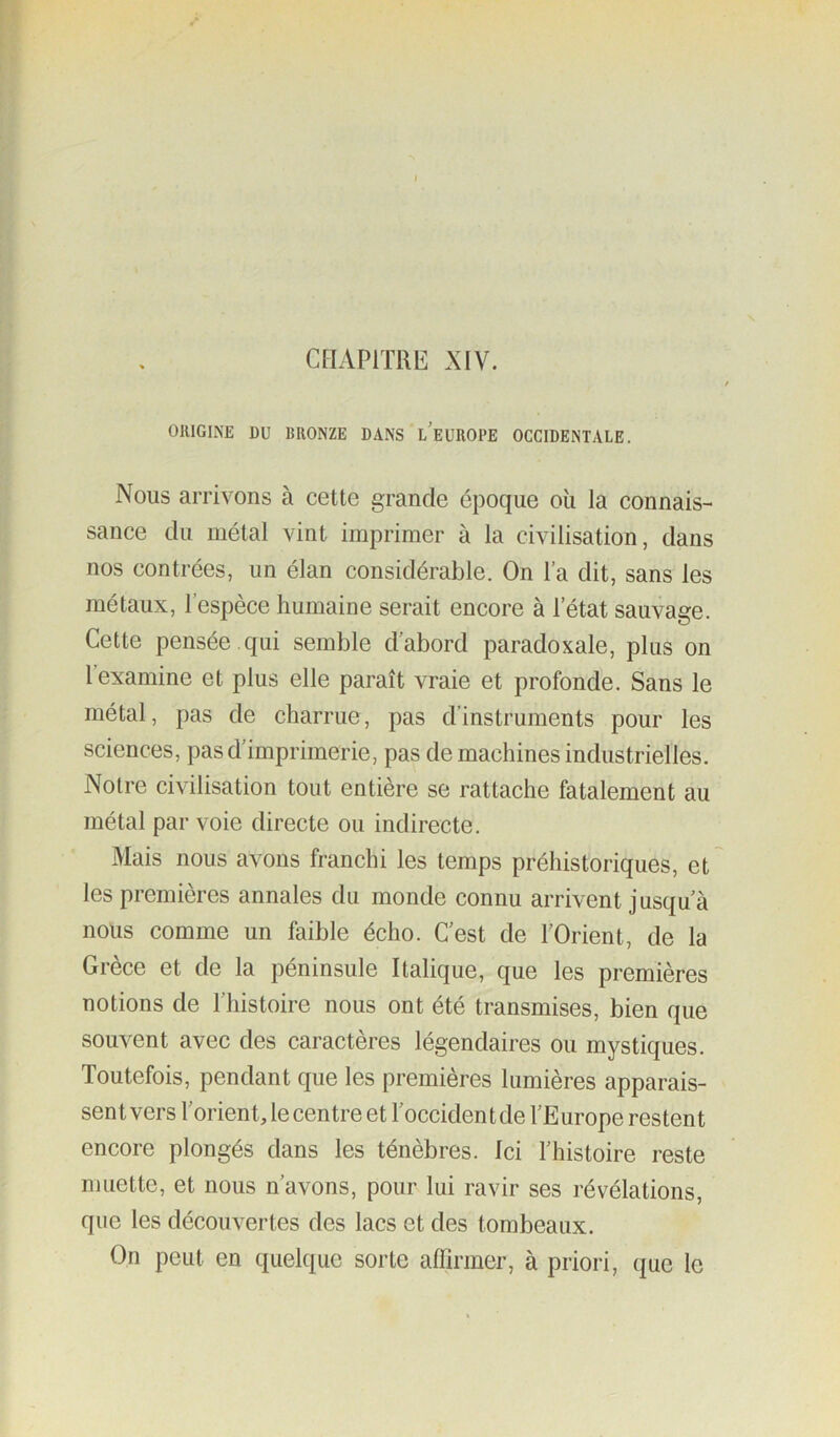 ORIGINE DU BRONZE DANS l’eüROPE OCCIDENTALE. Nous arrivons à cette grande époque oii la connais- sance du métal vint imprimer à la civilisation, dans nos contrées, un élan considérable. On l’a dit, sans les métaux, l’espèce humaine serait encore à l’état sauvage. Cette pensée , qui semble d’abord paradoxale, plus on l’examine et plus elle paraît vraie et profonde. Sans le métal, pas de charrue, pas d’instruments pour les sciences, pas d’imprimerie, pas de machines industrielles. Notre civilisation tout entière se rattache fatalement au métal par voie directe ou indirecte. Mais nous avons franchi les temps préhistoriques, et les premières annales du monde connu arrivent jusqu’à nous comme un faible écho. C’est de l’Orient, de la Grèce et de la péninsule Italique, que les premières notions de l’histoire nous ont été transmises, bien que souvent avec des caractères légendaires ou mystiques. Toutefois, pendant que les premières lumières apparais- sent vers l’orient, le centre et l’occident de l’Europe restent encore plongés dans les ténèbres. Ici l’histoire reste muette, et nous n’avons, pour lui ravir ses révélations, que les découvertes des lacs et des tombeaux. On peut en quelque sorte affirmer, à priori, que le