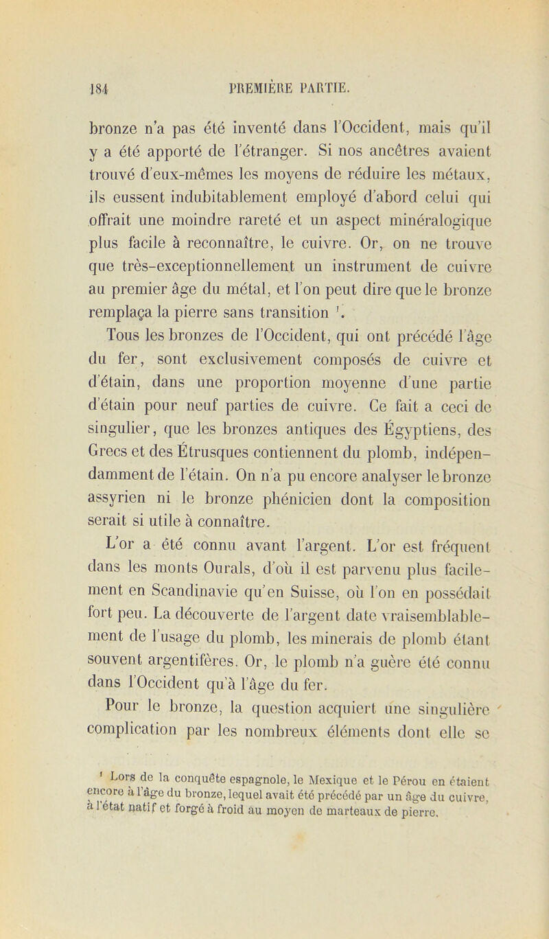 bronze na pas été inventé clans l’Occident, mais c|u’il y a été apporté de l’étranger. Si nos ancêtres avaient trouvé d’eux-mêmes les moyens de réduire les métaux, ils eussent indubitablement employé d’abord celui c|ui offrait une moindre rareté et un aspect minéralogique plus facile à reconnaître, le cuivre. Or, on ne trouve que très-exceptionnellement un instrument de cuivre au premier âge du métal, et l’on peut dire que le bronze remplaça la pierre sans transition Tous les bronzes de l’Occident, qui ont précédé l’âge du fer, sont exclusivement composés de cuivre et d’étain, dans une proportion moyenne d’une partie d’étain pour neuf parties de cuivre. Ce fait a ceci de singulier, que les bronzes anticjues des Égyptiens, des Grecs et des Étrusques contiennent du plomb, indépen- damment de l’étain. On n’a pu encore analyser le bronze assyrien ni le bronze phénicien dont la composition serait si utile à connaître. L’or a été connu avant l’argent. L’or est fréquenl dans les monts Ourals, d’où il est parvenu plus facile- ment en Scandinavie qu’en Suisse, où l’on en possédait fort peu. La découverte de l’argent date vraisemblable- ment de l’usage du plomb, les minerais de plomb étant souvent argentifères. Or, le plomb n’a guère été connu dans 1 Occident qu’à l’âge du fer. Pour le bronze, la question acquiert une singulière ' complication par les nombreux éléments dont elle se ' Lors de la conquête espagnole, le Mexique et le Pérou en étaient encore à 1 âge du bronze, lequel avait été précédé par un âg-e du cuivre, à 1 état natif et forgé à froid au moyen de marteaux de pierre.