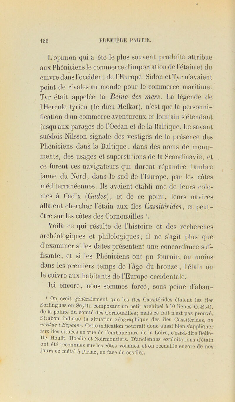 L opinion qui a été le plus souvent produite attribue aux Phéniciens le commerce d'importation de Tétain et du cuivre dans l’occident de l’Europe. Sidon etTyr n’avaient point de rivales au monde pour le commerce maritime. Tyr était appelée la Reine des mers. La légende de l’Hercule tyrien (le dieu Melkar), n’est que la personni- fication d’un commerce aventureux et lointain s’étendant jusqu’aux parages de l’Océan et de la Baltique. Le savant suédois Nilsson signale des vestiges de la présence des Phéniciens dans la Baltique, dans des noms de monu- ments, des usages et superstitions de la Scandinavie, et ce furent ces navigateurs qui durent répandre l’ambre jaune du Nord, dans le sud de l’Europe, par les côtes méditerranéennes. Ils avaient établi une de leurs colo- nies à Cadix [Gades], et de ce point, leurs navires allaient chercher l’étain aux îles Cassitérides, et peut- être sur les côtes des Cornouailles \ Voilà ce qui résulte de l’histoire et des recherches archéologiques et philologiques; il ne s’agit plus que d’examiner si les dates présentent une concordance suf- fisante, et si les Phéniciens ont pu fournir, au moins dans les premiers temps de l'âge du bronze, l’étain ou le cuivre aux habitants de l’Europe occidentale. Ici encore, nous sommes forcé, sous peine d’aban- ‘ On croit généralement que les îles Cassitérides étaient les îles Sorlingues ou Scylli, composant un petit archipel à 10 lieues O.-S.-O. de la pointe du comté des Cornouailles ; mais ce fait n’est pas prouvé. Strabon indique la situation géographique des îles Cassitérides, au nord de l'Es'pagne. Cette indication pourrait donc aussi bien s’appliquer aux îles situées en vue de l’embouchure de la Loire, c’est-à-dire Belle- Ile, Houht, Hoëdic et Noirmoutiers. D’anciennes exploitations d’étain ont été reconnues sur les côtes voisines, et on recueille encore de nos jours CO métal à Piriac, en face do ces îles.