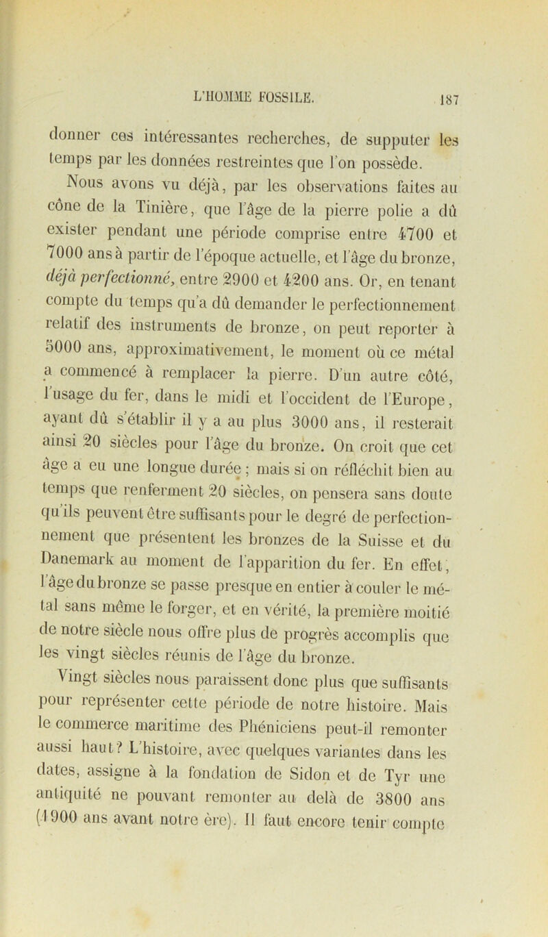 donner ces intéressantes recherches, de supputer les temps par les données restreintes que l’on possède. Nous avons vu déjà, par les observations faites au cône de la Tinière, que l’âge de la pierre polie a dû exister pendant une période comprise entre 4700 et 7000 ans à partir de l’époque actuelle, et l’âge du bronze, déjà perfectionné, entre 2900 et 4200 ans. Or, en tenant compte du temps qu’a dû demander le perfectionnement lelatif des instruments de bronze, on peut reporter à 5000 ans, approximativement, le moment oîi ce métal a commencé à remplacer la pierre. D’un autre côté, 1 usage du fer, dans le midi et l’occident de l’Europe, ayant dû s’établir il y a au plus 3000 ans, il resterait ainsi 20 siècles pour 1 âge du bronze. On croit que cet âge a eu une longue durée ; mais si on réfléchit bien au temps que renferment 20 siècles, on pensera sans doute quils peuvent être suffisants pour le degré de perfection- nement que présentent les bronzes de la Suisse et du Danemark au moment de l’apparition du fer. En effet, 1 âge du bronze se passe presque en entier à couler le mé- tal sans même le forger, et en vérité, la première moitié de notre siècle nous offre plus de progrès accomplis que les vingt siècles réunis de l’âge du bronze. 4 ingt siècles nous paraissent donc plus que suffisants pour représenter cette période de notre histoire. Mais le commerce maritime des Phéniciens peut-il remonter aussi haut? L’histoire, avec quelques variantes dans les dates, assigne à la fondation de Sidon et de Tyr une antiquité ne pouvant renionter au delà de 3800 ans (1900 ans avant noti'e ère). 11 faut encore tenir conq)tc