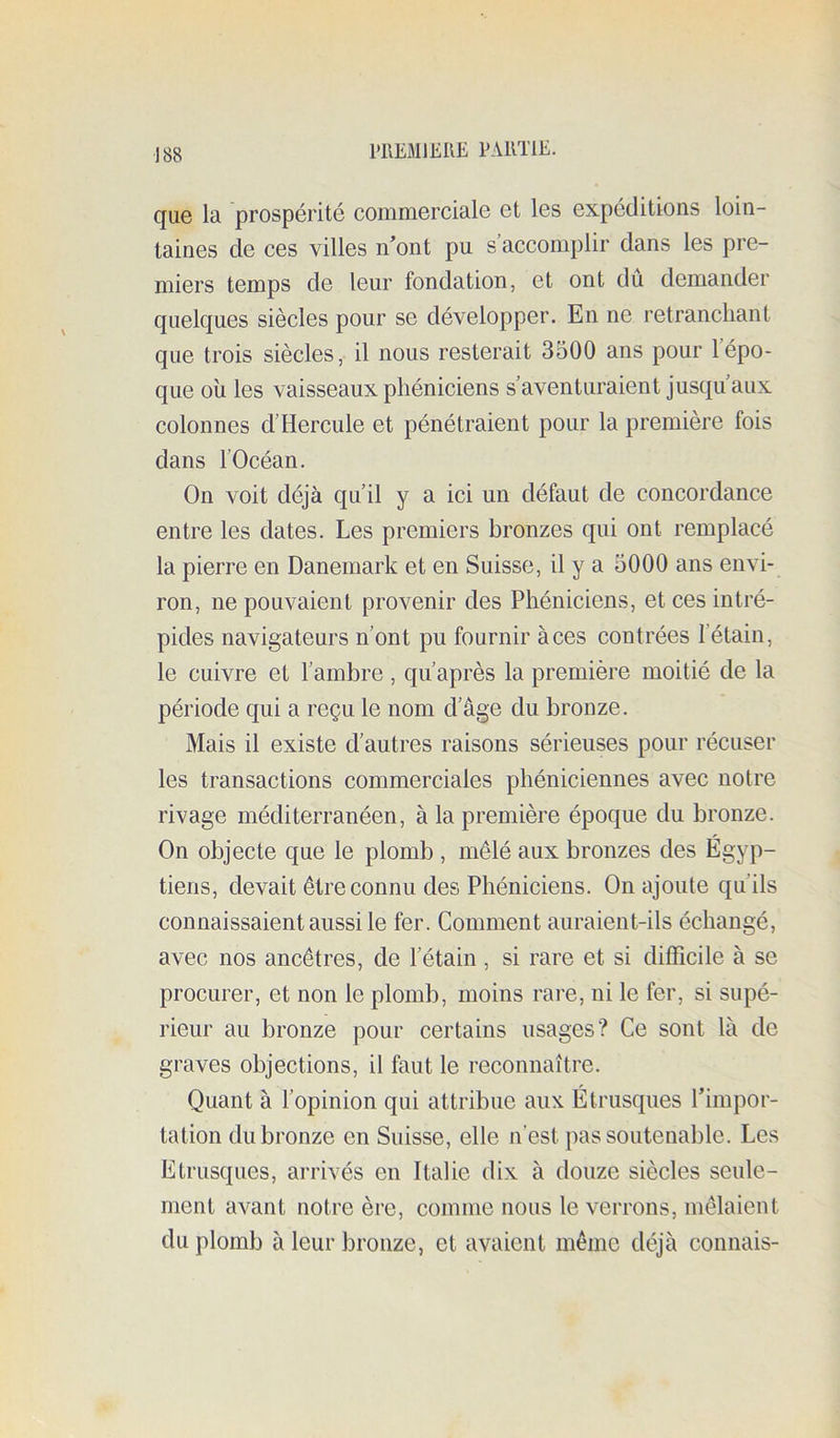 l'REMlEIlE EAIITIE. quG la prospérité conimercialG Gt Igs Gxpéditions loin- tainGS cIg cgs vüIgs n ont pu s’accomplir dans Igs prG- miGi’s tGmps dG iGur fondation, Gt ont du domandor qiiGlc[UGS sièclos pour sg dévGloppGr. En nG rGtrancliant quG trois sièclos, il nous rostorait 3500 ans pour 1 épo- que où les vaisseaux phéniciens s’aventuraient jusqu’aux colonnes d’Hercule et pénétraient pour la première fois dans l’Océan. On voit déjà qu’il y a ici un défaut de concordance entre les dates. Les premiers bronzes qui ont remplacé la pierre en Danemark et en Suisse, il y a 5000 ans envi- ron, ne pouvaient provenir des Phéniciens, et ces intré- pides navigateurs n’ont pu fournir à ces contrées l’étain, le cuivre et l’ambre , qu’après la première moitié de la période qui a reçu le nom d’âge du bronze. Mais il existe d’autres raisons sérieuses pour récuser les transactions commerciales phéniciennes avec notre rivage méditerranéen, à la première époque du bronze. On objecte que le plomb , mêlé aux bronzes des Égyp- tiens, devait être connu des Phéniciens. On ajoute qu’ils connaissaient aussi le fer. Comment auraient-ils échangé, avec nos ancêtres, de l’étain , si rare et si difficile à se procurer, et non le plomb, moins rare, ni le fer, si supé- rieur au bronze pour certains usages? Ce sont là de graves objections, il faut le reconnaître. Quant à l’opinion qui attribue aux Étrusques l’impor- tation du bronze en Suisse, elle n’est pas soutenable. Les Etrusques, arrivés en Italie dix à douze siècles seule- ment avant notre ère, comme nous le verrons, mêlaient du plomb à leur bronze, et avaient même déjà connais-