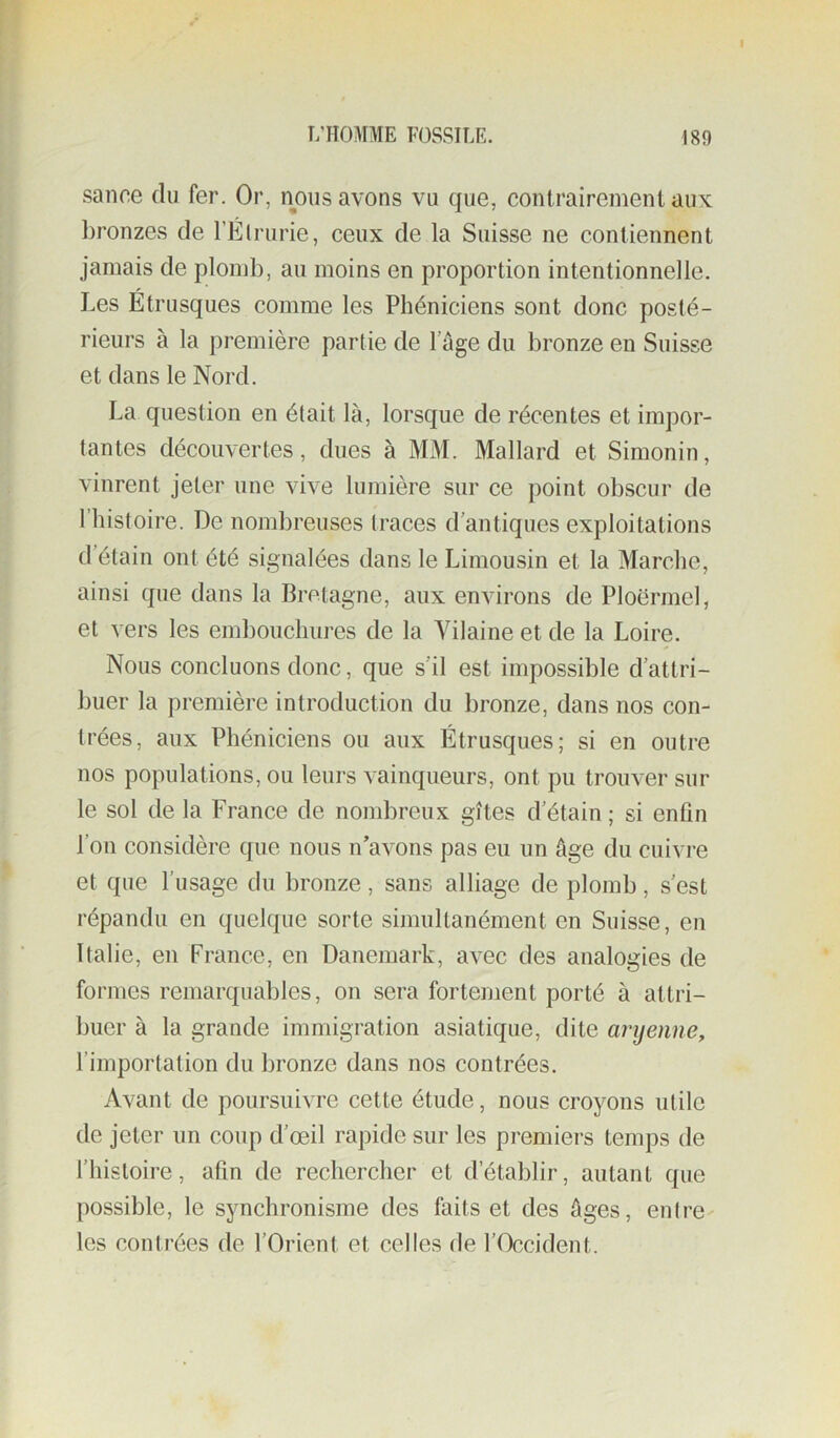 f t;homme fossile. isg sanoe du fer. Or, nous avons vu que, contrairement aux bronzes de l’Élrurie, ceux de la Suisse ne contiennent jamais de plomb, au moins en proportion intentionnelle. Les Étrusques comme les Phéniciens sont donc posté- rieurs à la première partie de lage du bronze en Suisse et dans le Nord. La question en était là, lorsque de récentes et impor- tantes découvertes, dues à MM. Mallard et Simonin, vinrent jeter une vive lumière sur ce point obscur de riiistoire. De nombreuses traces d'antiques exploitations d étain ont été signalées dans le Limousin et la Marche, ainsi que dans la Bretagne, aux environs de Ploërmel, et vers les embouchures de la Vilaine et de la Loire. Nous concluons donc, que s'il est impossible d’attri- buer la première introduction du bronze, dans nos con- trées, aux Phéniciens ou aux Étrusques; si en outre nos populations, ou leurs vainqueurs, ont pu trouver sur le sol de la France de nombreux gîtes d’étain ; si enfin l’on considère que nous n’avons pas eu un âge du cuivre et que l’usage du bronze , sans alliage de plomb, s’est répandu en quelque sorte simultanément en Suisse, en Italie, en France, en Danemark, avec des analogies de formes remarquables, on sera fortement porté à attri- buer à la grande immigration asiatique, dite aryenne, rimportation du bronze dans nos contrées. Avant de poursuivre cette étude, nous croyons utile de jeter un coup d’œil rapide sur les premiers temps de l’histoire, afin de rechercher et d’établir, autant que possible, le synchronisme des faits et des Ages, entre- les contrées de l’Orient et celles de l’Occident.