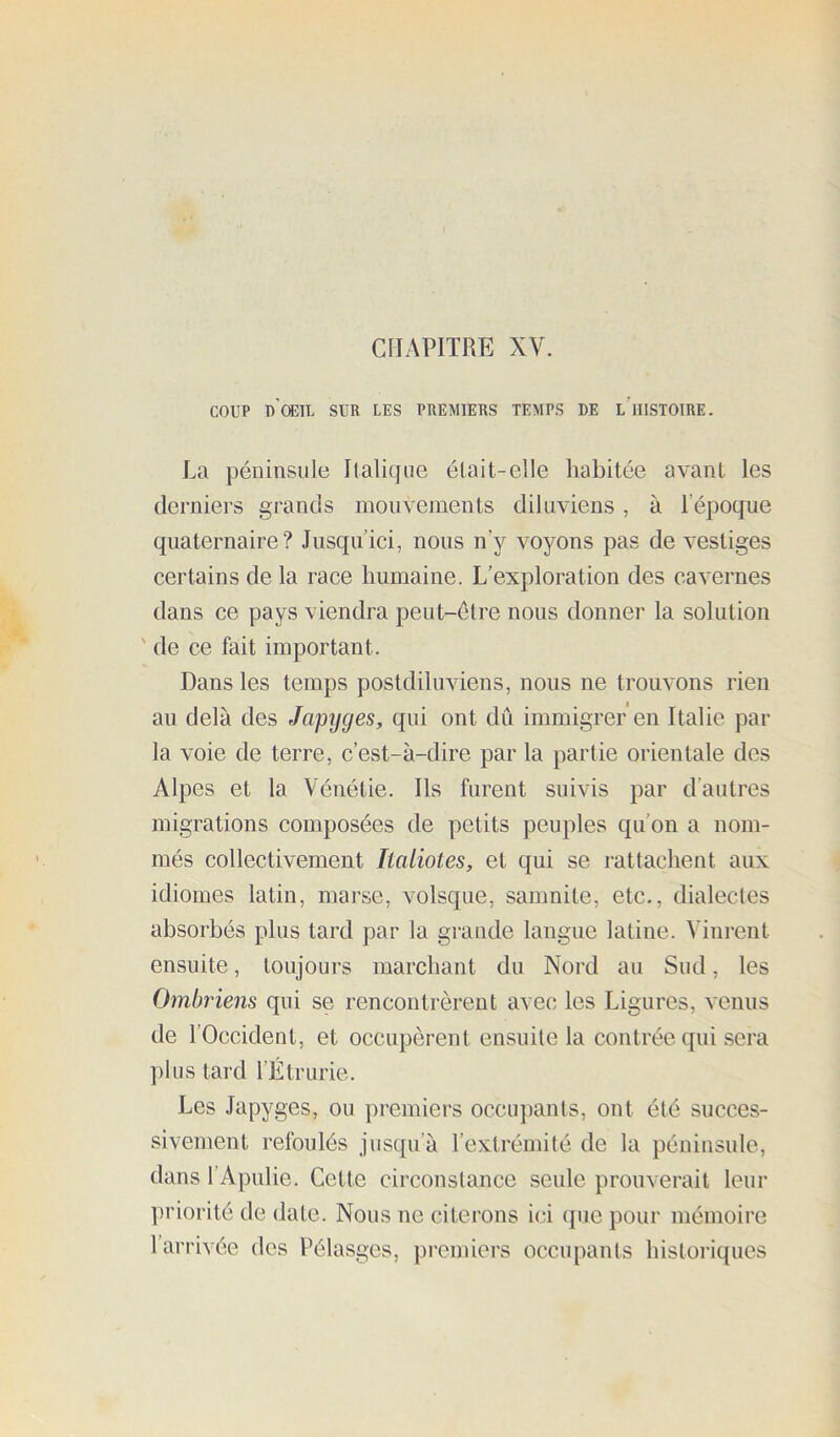 CHAPITRE XV. COUP d’œil sur les premiers temps de l’histoire. La péninsule Italique était-elle habitée avant les derniers grands mouvements diluviens , à l’époque quaternaire? Jusqu’ici, nous n’y voyons pas de vestiges certains de la race humaine. L’exploration des cavernes dans ce pays viendra peut-être nous donner la solution ' de ce fait important. Dans les temps postdiluviens, nous ne trouvons rien au delà des Japyges, qui ont dû immigrer'en Italie par la voie de terre, c’est-à-dire par la partie orientale des Alpes et la Vénétie. Ils furent suivis par d’autres migrations composées de petits peuples qu’on a nom- més collectivement Italiotes, et qui se rattachent aux idiomes latin, marse, volsque, samnite, etc., dialectes absorbés plus tard par la grande langue latine. Vinrent ensuite, toujours marchant du Nord au Sud, les Ombriens qui se rencontrèrent avec les Ligures, venus de l’Occident, et occupèrent ensuite la contrée qui sera plus tard l’Étrurie. Les Japyges, ou premiers occupants, ont été succes- sivement refoulés jusqu’à l’extrémité de la péninsule, dans l’Apnlie. Cette circonstance seule prouverait leur priorité de date. Nous ne citerons ici ipie pour mémoire l’arrivée des Pélasges, premiers occupants historiques