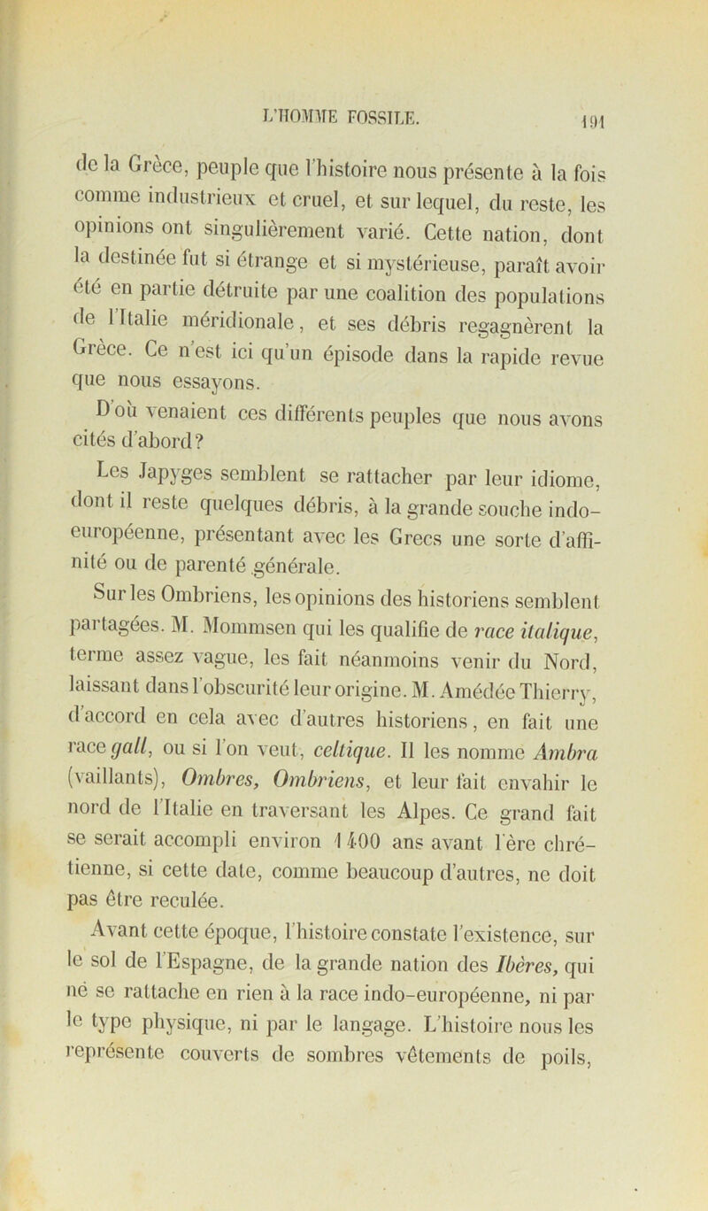 I/TTO-M'IIE FOSSITÆ. (le la Grèce, peuple que l’histoire nous présente à la fois comme industrieux et cruel, et sur lequel, du reste, les opinions ont singulièrement varié. Cette nation, dont la destinée fut si étrange et si mystérieuse, paraît avoir été en partie détruite par une coalition des populations de 1 Italie méridionale, et ses débris regagnèrent la Grèce. Ce n est ici qu un épisode dans la rapide revue que nous essayons. Dou\enaient ces différents peuples (jue nous avons cités d’abord ? Les Japyges semblent se rattacher par leur idiome, dont il reste quelques débris, à la grande souche indo- européenne, présentant avec les Grecs une sorte d’affi- nité ou de parenté générale. Sur les Ombriens, les opinions des historiens semblent pai tagées. M. Mommsen qui les qualifie de race italique^ terme assez vague, les fait néanmoins venir du Nord, laissant dans l’obscurité leur origine. M. Amédée Thierry, (1 accord en cela avec d’autres historiens, en fait une race^a//, ou si Ion veut, celtique. Il les nomme Ambra (vaillants). Ombres, Ombriens, et leur fait envahir le nord de ITtalie en traversant les Alpes. Ce grand fait se serait accompli environ I 400 ans avant l ere chré- tienne, si cette date, comme beaucoup d’autres, ne doit pas être reculée. Avant cette époque, l’histoire constate l’existence, sur le sol de l’Espagne, de la grande nation des Ibères, qui né se rattache en rien à la race indo-européenne, ni pai- le type physique, ni par le langage. L’histoire nous les l’eprésente couverts de sombres vêtements de poils.