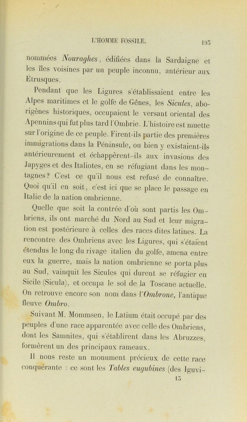 T/irOMME FOSSILE. li,3 noniniéGs Nouvüghes, édifiées dans ia Sardaigne et les îles voisines par un peuple inconnu, antérieur aux Étrusques. Pendant que les Ligures s’établissaient entre les Alpes maritimes et le golfe de Gênes, les Sicules, abo- rigènes historiques, occupaient le versant oriental des Apennins qui fut plus tard l’Ombrie. L’histoire est muette sur l’origine de ce peuple. Firent-ils partie des premières immigrations dans la Péninsule, ou bien y existaient-ils antérieurement et échappèrent-ils aux invasions des Japyges et des Italiotes, en se réfugiant dans les mon- tagnes? C’est ce qu’il nous est refusé de connaître. Quoi qu’il en soit, c’est ici que se place le passage en Italie de la nation ombrienne. Quelle que soit la contrée d’où sont partis les Om- briens, ils ont marché du Nord au Sud et leur migra- tion est postérieure à celles des races dites latines. La rencontre des Ombriens avec les Ligures, qui s’étaient étendus le long du rivage italien du golfe, amena entre eux la guerre, mais la nation ombrienne se porta plus au Sud, vainquit les Sicules qui durent se réfugier en Sicile (Sicula), et occupa le sol de la Toscane actuelle. On retrouve encore son nom dans ïOmbrone, l’antique lleuve Ombro. Suivant M. Mommsen, le Latium était occupé par des peuples d’une race apparentée avec celle des Ombriens, dont les Samnites, qui s’établirent dans les Abruzzes, formèrent un des principaux rameaux. 11 nous reste un monument précieux de cette race conquérante : ce .sont les Tables eugubines (des Iguvi-