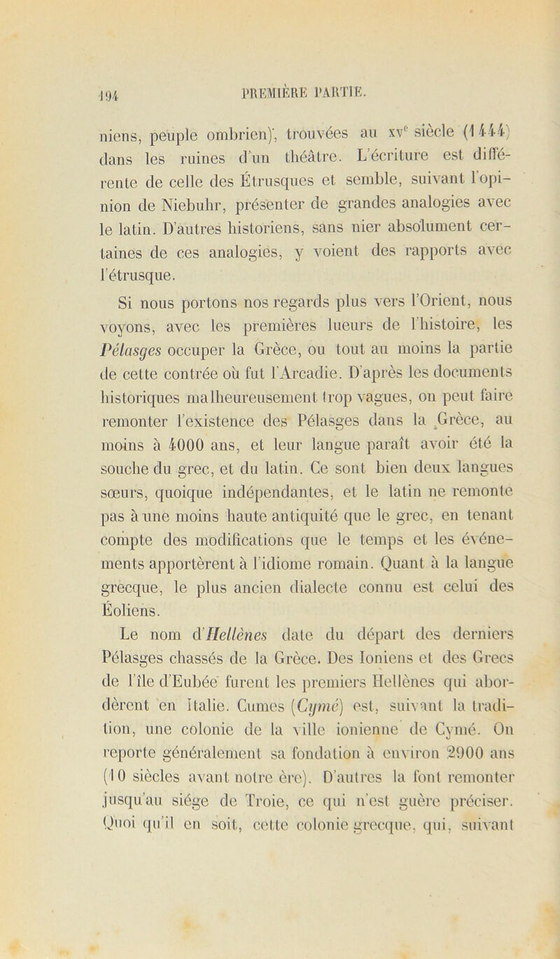 J 04 niens, peuple ombrien)', trouvées au xv*^ siecle (1 444) dans les ruines d’un théâtre. L’écriture est diffé- rente de celle des Étrusques et semble, suivant 1 opi- nion de Niebuhr, présenter de grandes analogies avec le latin. D’autres historiens, sans nier absolument cer- taines de ces analogies, y voient des rapports avec l’étrusque. Si nous portons nos regards plus vers l’Orient, nous voyons, avec les premières lueurs de l’histoire, les Pélasges occuper la Grèce, ou tout au moins la partie de cette contrée où fut l’Arcadie. D’après les documents historiques malheureusement trop vagues, on peut faire remonter l’existence des Pélasges dans la ^Grèce, au moins à 4000 ans, et leur langue paraît avoir été la souche du grec, et du latin. Ce sont bien deux langues sœurs, quoique indépendantes, et le latin ne remonte pas à une moins haute antiquité que le grec, en tenant compte des modifications que le temps et les événe- ments apportèrent à l’idiome romain. Quant à la langue grecque, le plus ancien dialecte connu est celui des Éoliens. Le nom d’Hellènes date du départ des derniers Pélasges chassés de la Grèce. Des Ioniens et des Grecs de l’île d’Eubée furent les premiers Hellènes qui abor- dèrent en Italie. Cumes [Cijmé] est, suivant la tradi- tion, une colonie de la ville ionienne de Cymé. On reporte généralement sa fondation à envirou 2900 ans (10 siècles avant notre ère). D’autres la font remonter jusqu’au siège de Troie, ce qui n’est guère préciser. Quoi (pi’il eu soit, cette colonie grecque, qui, suivant