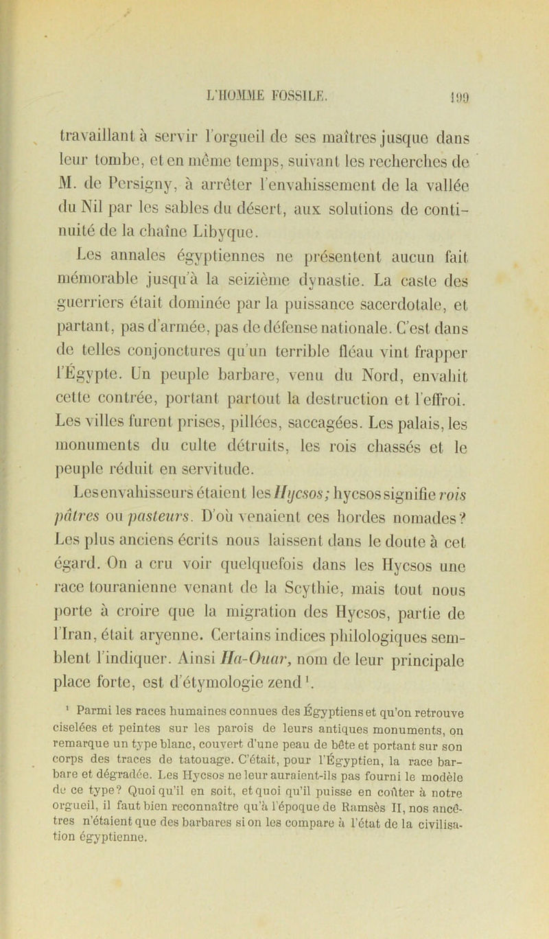 i;iIü3Dl£ FOSSILf !!)0 travaillant à servir l’orgueil de ses maîtres jusque dans leur tombe, et en meme temps, suivant les recherches de M. de Persigny, à arrêter renvahissement de la vallée du Nil par les sables du désert, aux solulions de conti- nuité de la chaîne Libyque. Les annales égyptiennes ne [>résentent aucun fait mémorable jusqu’à la seizième dynastie. La caste des guerriers était dominée par la puissance sacerdotale, et partant, pas d’armée, pas de défense nationale. C’est dans de telles conjonctures qu’un terrible fléau vint frapper l’Égypte. Un peuple barbare, venu du Nord, envahit cette conti-ée, portant partout la destruction et l’eflroi. Les villes furent prises, pillées, saccagées. Les palais, les monuments du culte détruits, les rois chassés et le peuple réduit en servitude. Lesenvahisseurs étaient les Ifijcsos; hycsossignifie rois pâtres o\\ pasteurs. D’oîi venaient ces hordes nomades? Les plus anciens écrits nous laissent dans le doute à cet égard. On a cru voir quelquefois dans les Hycsos une race touranienne venant de la Scythie, mais tout nous jiorte à croire que la migration des Hycsos, partie de l’Iran, était aryenne. Certains indices philologiques sem- blent l’indiquer. Ainsi Ila-Ouar, nom de leur principale place forte, est d’étymologie zend'. ' Parmi les races humaines connues des Égyptiens et qu’on retrouve ciselées et peintes sur les parois de leurs antiques monuments, on remarque un type blanc, couvert d’une peau de hôte et portant sur son corps des traces de tatouage. C’était, pour l’Égyptien, la race bar- bare et dégradée. Les Hycsos ne leur auraient-ils pas fourni le modèle de ce type? Quoiqu’il en soit, et quoi qu’il puisse en coûter à notre orgueil, il faut bien reconnaître qu’b l’époque de Ramsès II, nos ancê- tres n’étaient que des barbares si on les compare à l’état de la civilisa- tion égyptienne.