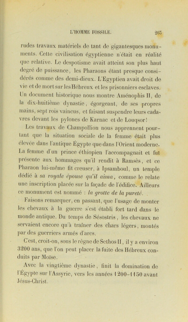 rudes travaux matériels de tant de gigantesques nionu- meiUs. Cette civilisation égyptienne n’était en réalité (jue relative. Le despotisme avait atteint son plus haut degré de puissance, les Pharaons étant presque consi- dérés comme des demi-dieux. L’Egyptien avait droit de vie et de mort sur les Hébreux et les prisonniers esclaves. Un document liistorique nous montre Aménophis II, de la dix-huitième dynastie, égorgeant, de ses propres mains, sept rois vaincus, et faisant suspendre leurs cada- vres devant les pylônes de Karnac et de Louqsor! Les travaux de Champollion nous apprennent }X)ur- tant que la situation sociale de la femme était plus élevée dans l’antique Égypte que dans l’Orient moderne. La femme d’un prince éthiopien l’accompagnait et fut présente aux hommages qu’il rendit à Ramsès, et ce Pharaon lui-même fît creuser, à Ipsamboul, un temple dédié à sa royale épousé qu’il aima, comme le relate une inscription placée sur la façade de l’édifice. Ailleurs ce monument est nommé : la grotte de la pureté. Faisons remarquer, en passant, que l’usage de monter les chevaux à la guerre s’est établi fort tard dans le monde antique. Du temps de Sésostris, les chevaux ne servaient encore qu’à traîner des chars légers, montés par des guerriers armés d’arcs. C’est, croit-on, sous le règne de Sethos H, il y a environ 3200 ans, que l’on peut placer la fuite des Hébreux con- duits par Moïse. Avec la vingtième dynastie, finit la domination de l’Égypte sur l’Assyrie, vers les années 1200-1150 avant .lésus-Christ.