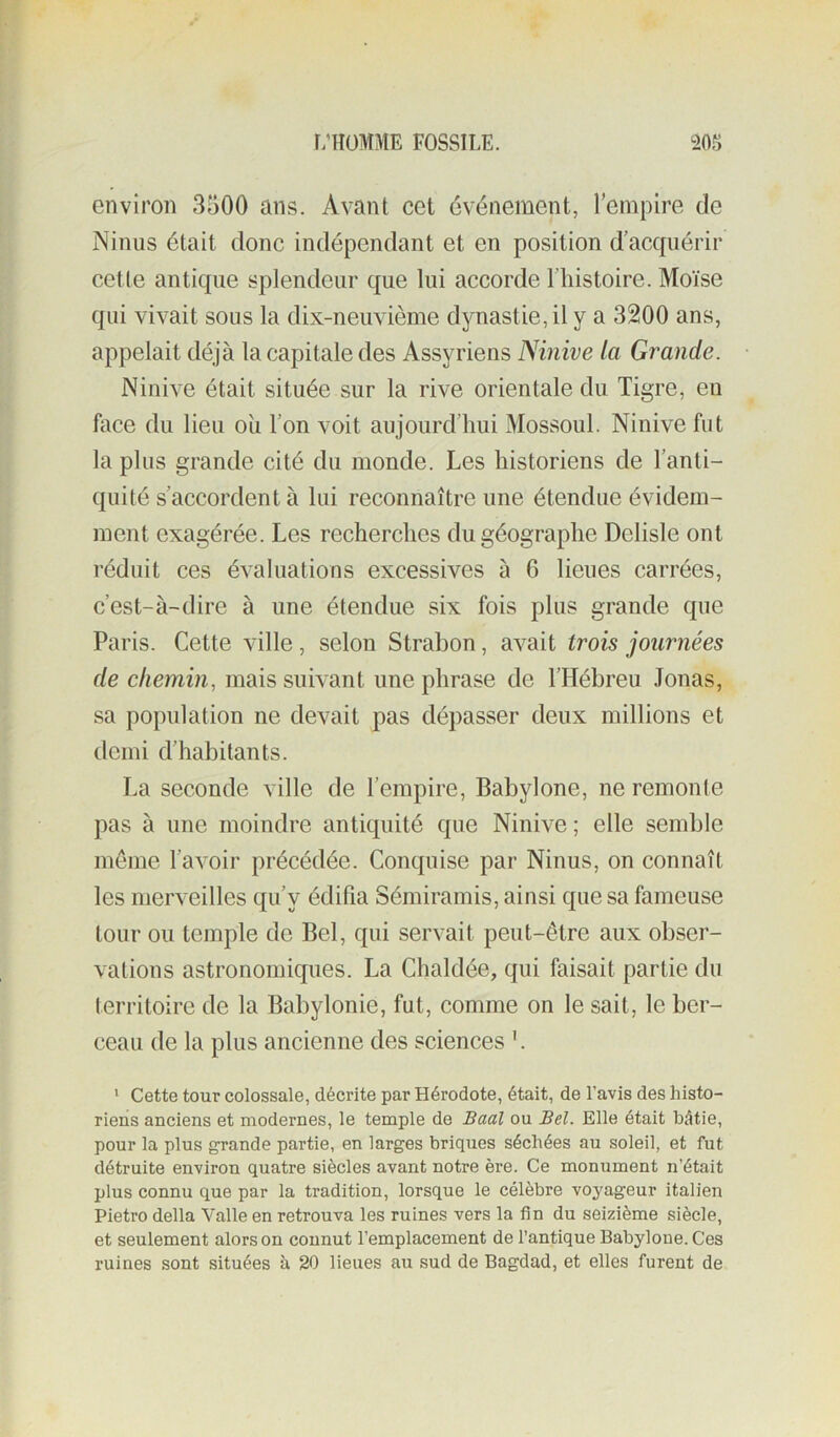 environ 3500 ans. Avant cet événement, l’empire de Ninus était donc indépendant et en position d’acquérir cette antique splendeur que lui accorde l’histoire. Moïse qui vivait sous la dix-neuvième dynastie, il y a 3200 ans, appelait déjà la capitale des Assyriens Ninive la Grande. Ninive était située sur la rive orientale du Tigre, en face du lieu ou l’on voit aujourd’hui Mossoul. Ninive fut la plus grande cité du monde. Les historiens de l’anti- quité s’accordent à lui reconnaître une étendue évidem- ment exagérée. Les recherches du géographe Delisle ont réduit ces évaluations excessives à 6 lieues carrées, c’est-à-dire à une étendue six fois plus grande que Paris. Cette ville, selon Strabon, avait trois journées de chemin, mais suivant une phrase de l’Hébreu Jonas, sa population ne devait pas dépasser deux millions et demi d’habitants. La seconde ville de l’empire, Babylone, ne remonte pas à une moindre antiquité que Ninive ; elle semble meme l’avoir précédée. Conquise par Ninus, on connaît les merveilles qu’y édifia Sémiramis, ainsi que sa fameuse tour ou temple de Bel, qui servait peut-être aux obser- vations astronomiques. La Chaldée, qui faisait partie du territoire de la Babylonie, fut, comme on le sait, le ber- ceau de la plus ancienne des sciences '. ‘ Cette tour colossale, décrite par Hérodote, était, de l’avis des histo- riens anciens et modernes, le temple de Baal ou Bel. Elle était bâtie, pour la plus grande partie, en larges briques séchées au soleil, et fut détruite environ quatre siècles avant notre ère. Ce monument n’était plus connu que par la tradition, lorsque le célèbre voyageur italien Pietro délia Valle en retrouva les ruines vers la fin du seizième siècle, et seulement alors on connut l’emplacement de l’antique Babylone. Ces ruines sont situées à 20 lieues au sud de Bagdad, et elles furent de