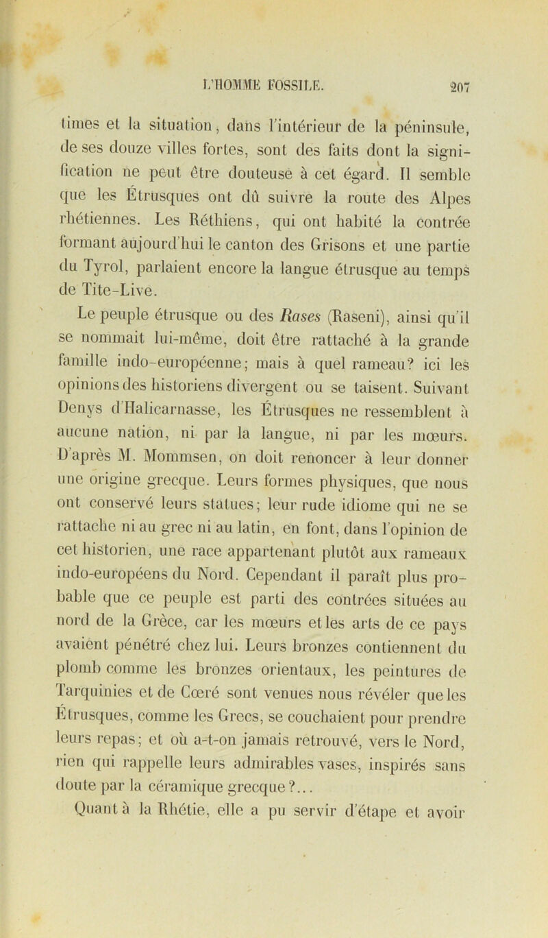 i;ilOMME 1-OSSILR. 307 (inies et la situation, dans Tintérieur de la péninsule, de ses douze villes fortes, sont des faits dont la signi- lication ne peut être douteuse à cet égard. Il semble que les Étrusques ont dû suivre la route des Alpes rliétiennes. Les Réthiens, qui ont habité la contrée formant aujourd’hui le canton des Grisons et une partie du Tyrol, parlaient encore la langue étrusque au temj)S de Ïite-Live. Le peuple étrusque ou des Rases (Raseni), ainsi qu’il se nommait lui-même, doit être rattaché à la grande famille indo-européenne; mais à quel rameau? ici les opinions des historiens divergent ou se taisent. Suivant Denys d’Halicarnasse, les Étrusques ne ressemblent à aucune nation, ni par la langue, ni par les mœurs. Ü après M. Mommsen, on doit renoncer à leur donner une origine grecque. Leurs formes physiques, que nous ont conservé leurs statues; leur rude idiome qui ne se rattache ni au grec ni au latin, en font, dans l’opinion de cet historien, une race appartenant plutôt aux rameaux indo-européens du Nord. Cependant il paraît plus pro- bable que ce peuple est parti des contrées situées au nord de la Grèce, car les mœurs elles arts de ce pays avaient pénétré chez lui. Leurs bronzes contiennent du plomb comme les bronzes orientaux, les peintures de Tarquinies et de Cœré sont venues nous révéler que les Étrusques, comme les Grecs, se couchaient pour prendre leurs repas; et où a-t-on jamais retrouvé, vers le Nord, rien qui rappelle leurs admirables vases, inspirés sans doute par la céramique grecque ?... Quant à la Rhétie, elle a pu servir d’étape et avoir