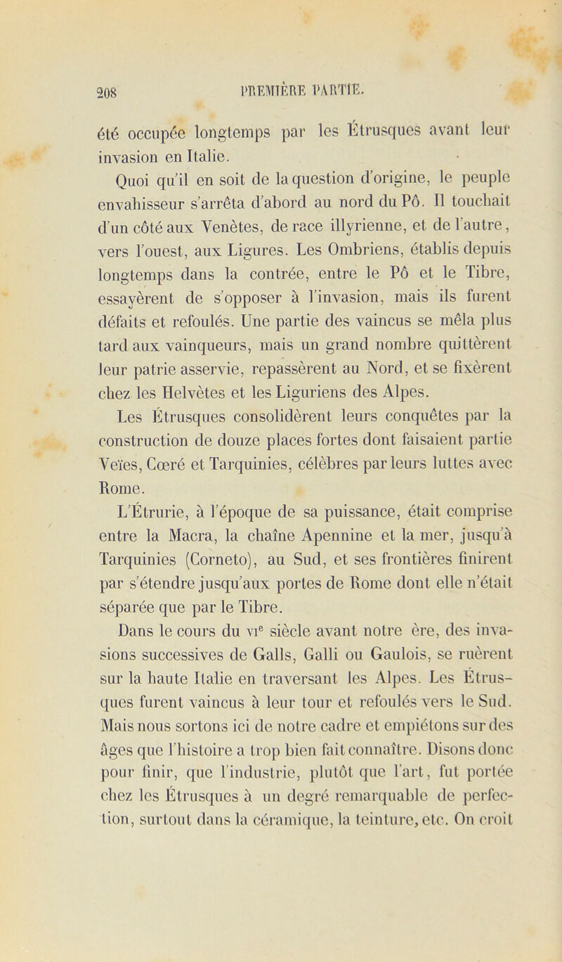 été occupée longtemps par les Étrusques avant leur invasion en Italie. Quoi qu’il en soit de la question d’origine, le peuple envahisseur s’arrêta d’abord au nord du Pô. Il touchait d’un côté aux Venètes, de race illyrienne, et de l’autre, vers l’ouest, aux Ligures. Les Ombriens, établis depuis longtemps dans la contrée, entre le Pô et le Tibre, essayèrent de s’opposer à l’invasion, mais ils furent défaits et refoulés. Une partie des vaincus se mêla plus tard aux vainqueurs, mais un grand nombre quittèrent leur patrie asservie, repassèrent au Nord, et se fixèrent chez les Helvètes et les Liguriens des Alpes. Les Étrusques consolidèrent leurs conquêtes par la construction de douze places fortes dont faisaient partie Veïes, Cœré et Tarquinies, célèbres parleurs luttes avec Rome. L’Étrurie, à l’époque de sa puissance, était comprise entre la Macra, la chaîne Apennine et la mer, jusqu’à Tarquinies (Corneto), au Sud, et ses frontières finirent par s’étendre jusqu’aux portes de Rome dont elle n’était séparée que par le Tibre. Dans le cours du vU siècle avant notre ère, des inva- sions successives de Galls, Galli ou Gaulois, se ruèrent sur la haute Italie en traversant les Alpes. Les Étrus- ques furent vaincus à leur tour et refoulés vers le Sud. Mais nous sortons ici de notre cadre et empiétons sur des âges que l’histoire a trop bien fait connaître. Disons donc pour finir, que l’industrie, plutôt que l’art, fut portée chez les Étrusques à un degré remarquable de perfec- tion, surtout dans la céramique, la teinture, etc. On croit
