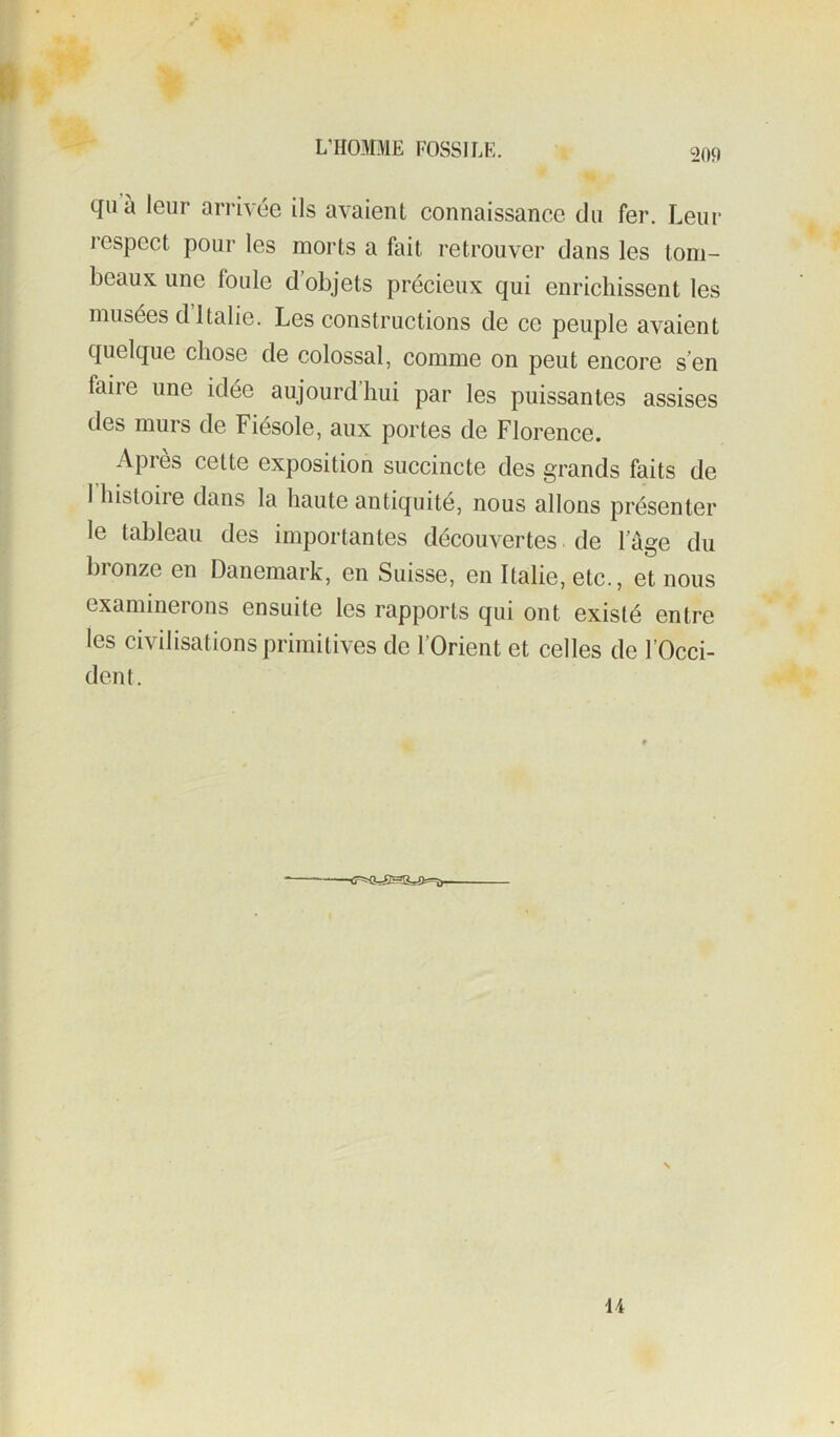 quà leur arrivée ils avaient connaissance du fer. Leur respect pour les morts a fait retrouver dans les tom- beaux une foule d objets précieux qui enrichissent les musées d Italie. Les constructions de ce peuple avaient quelque chose de colossal, comme on peut encore s’en faire une idée aujourd’hui par les puissantes assises des murs de Fiésole, aux portes de Florence. Apres cette exposition succincte des grands faits de 1 histoire dans la haute antiquité, nous allons présenter le tableau des importantes découvertes. de l’âge du bronze en Danemark, en Suisse, en Italie, etc., et nous examinerons ensuite les rapports qui ont existé entre les civilisations primitives de l’Orient et celles de l’Occi- dent. \ 14